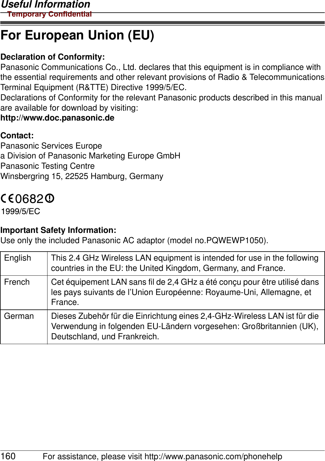 Useful Information160 For assistance, please visit http://www.panasonic.com/phonehelpFor European Union (EU)Declaration of Conformity:Panasonic Communications Co., Ltd. declares that this equipment is in compliance with the essential requirements and other relevant provisions of Radio &amp; TelecommunicationsTerminal Equipment (R&amp;TTE) Directive 1999/5/EC.Declarations of Conformity for the relevant Panasonic products described in this manual are available for download by visiting:http://www.doc.panasonic.deContact:Panasonic Services Europea Division of Panasonic Marketing Europe GmbHPanasonic Testing CentreWinsbergring 15, 22525 Hamburg, GermanyImportant Safety Information:Use only the included Panasonic AC adaptor (model no.PQWEWP1050).English This 2.4 GHz Wireless LAN equipment is intended for use in the following countries in the EU: the United Kingdom, Germany, and France.French Cet équipement LAN sans fil de 2,4 GHz a été conçu pour être utilisé dans les pays suivants de l’Union Européenne: Royaume-Uni, Allemagne, et France.German Dieses Zubehör für die Einrichtung eines 2,4-GHz-Wireless LAN ist für die Verwendung in folgenden EU-Ländern vorgesehen: Großbritannien (UK), Deutschland, und Frankreich.Temporary Confidential