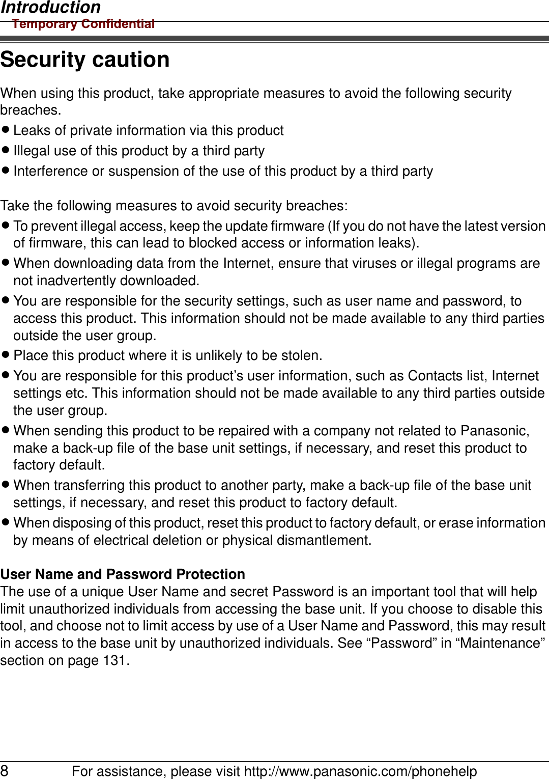 Introduction8For assistance, please visit http://www.panasonic.com/phonehelpSecurity cautionWhen using this product, take appropriate measures to avoid the following security breaches.LLeaks of private information via this productLIllegal use of this product by a third partyLInterference or suspension of the use of this product by a third partyTake the following measures to avoid security breaches:LTo prevent illegal access, keep the update firmware (If you do not have the latest version of firmware, this can lead to blocked access or information leaks).LWhen downloading data from the Internet, ensure that viruses or illegal programs are not inadvertently downloaded.LYou are responsible for the security settings, such as user name and password, to access this product. This information should not be made available to any third parties outside the user group.LPlace this product where it is unlikely to be stolen.LYou are responsible for this product’s user information, such as Contacts list, Internet settings etc. This information should not be made available to any third parties outside the user group.LWhen sending this product to be repaired with a company not related to Panasonic, make a back-up file of the base unit settings, if necessary, and reset this product to factory default.LWhen transferring this product to another party, make a back-up file of the base unit settings, if necessary, and reset this product to factory default.LWhen disposing of this product, reset this product to factory default, or erase information by means of electrical deletion or physical dismantlement.User Name and Password ProtectionThe use of a unique User Name and secret Password is an important tool that will help limit unauthorized individuals from accessing the base unit. If you choose to disable this tool, and choose not to limit access by use of a User Name and Password, this may result in access to the base unit by unauthorized individuals. See “Password” in “Maintenance” section on page 131.Temporary Confidential