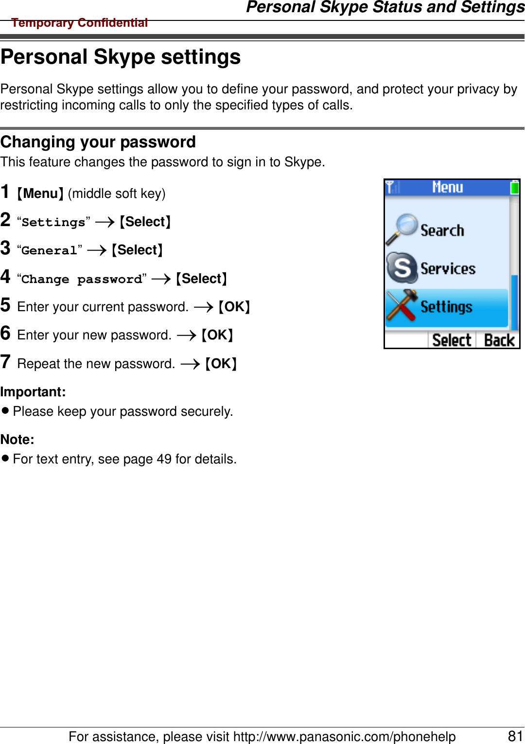 Personal Skype Status and SettingsFor assistance, please visit http://www.panasonic.com/phonehelp 81Personal Skype settingsPersonal Skype settings allow you to define your password, and protect your privacy by restricting incoming calls to only the specified types of calls.Changing your passwordThis feature changes the password to sign in to Skype.1{Menu} (middle soft key)2“Settings” i {Select}3“General” i {Select}4“Change password” i {Select}5Enter your current password. i {OK}6Enter your new password. i {OK}7Repeat the new password. i {OK}Important:LPlease keep your password securely.Note:LFor text entry, see page 49 for details.Temporary Confidential