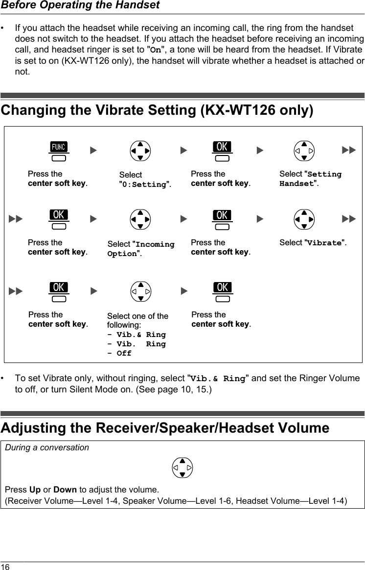 • If you attach the headset while receiving an incoming call, the ring from the handsetdoes not switch to the headset. If you attach the headset before receiving an incomingcall, and headset ringer is set to &quot;On&quot;, a tone will be heard from the headset. If Vibrateis set to on (KX-WT126 only), the handset will vibrate whether a headset is attached ornot.Changing the Vibrate Setting (KX-WT126 only)Select &quot;0:Setting&quot;.Press the  center soft key.Press the  center soft key.Select &quot;Setting Handset&quot;.Press the  center soft key.Press the  center soft key.Select &quot;Vibrate&quot;.Press the  center soft key.Press the  center soft key.Select &quot;Incoming Option&quot;.Select one of the following:- Vib.&amp; Ring- Vib.  Ring- Off• To set Vibrate only, without ringing, select &quot;Vib.&amp; Ring&quot; and set the Ringer Volumeto off, or turn Silent Mode on. (See page 10, 15.)Adjusting the Receiver/Speaker/Headset VolumeDuring a conversationPress Up or Down to adjust the volume.(Receiver Volume—Level 1-4, Speaker Volume—Level 1-6, Headset Volume—Level 1-4)16Before Operating the Handset