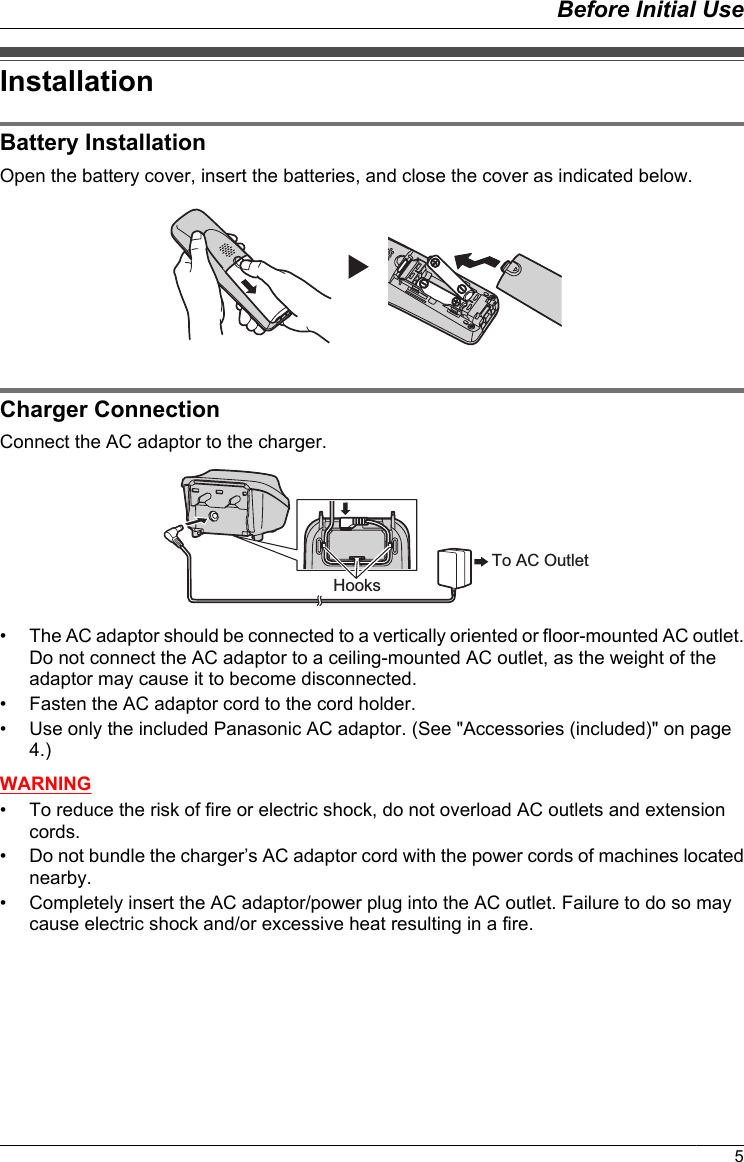 InstallationBattery InstallationOpen the battery cover, insert the batteries, and close the cover as indicated below.Charger ConnectionConnect the AC adaptor to the charger.To AC OutletHooks• The AC adaptor should be connected to a vertically oriented or floor-mounted AC outlet.Do not connect the AC adaptor to a ceiling-mounted AC outlet, as the weight of theadaptor may cause it to become disconnected.• Fasten the AC adaptor cord to the cord holder.• Use only the included Panasonic AC adaptor. (See &quot;Accessories (included)&quot; on page4.)WARNING• To reduce the risk of fire or electric shock, do not overload AC outlets and extensioncords.• Do not bundle the charger’s AC adaptor cord with the power cords of machines locatednearby.• Completely insert the AC adaptor/power plug into the AC outlet. Failure to do so maycause electric shock and/or excessive heat resulting in a fire.5Before Initial Use