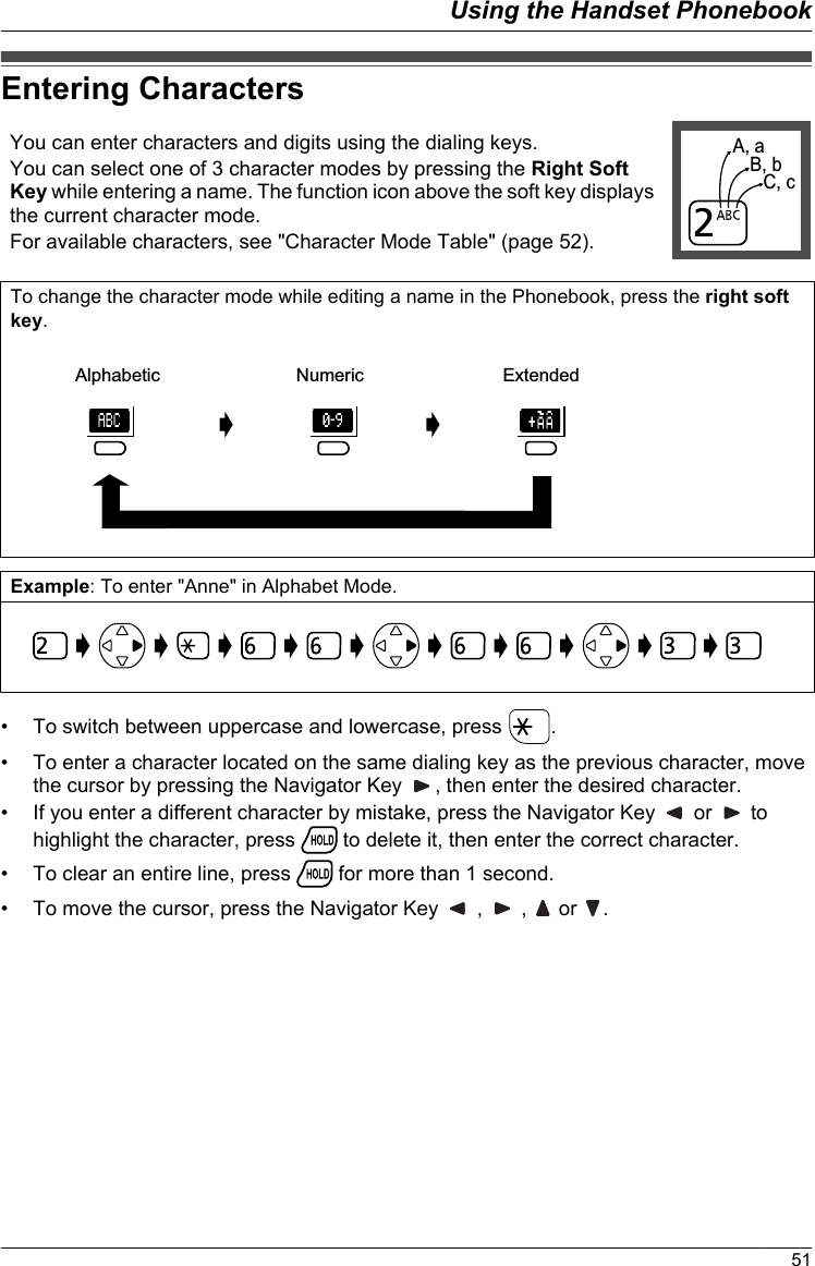 Entering CharactersYou can enter characters and digits using the dialing keys.You can select one of 3 character modes by pressing the Right SoftKey while entering a name. The function icon above the soft key displaysthe current character mode.For available characters, see &quot;Character Mode Table&quot; (page 52).A, aB, bC, cTo change the character mode while editing a name in the Phonebook, press the right softkey.Alphabetic Numeric ExtendedExample: To enter &quot;Anne&quot; in Alphabet Mode.• To switch between uppercase and lowercase, press  .• To enter a character located on the same dialing key as the previous character, movethe cursor by pressing the Navigator Key  , then enter the desired character.• If you enter a different character by mistake, press the Navigator Key   or   tohighlight the character, press   to delete it, then enter the correct character.• To clear an entire line, press   for more than 1 second.• To move the cursor, press the Navigator Key   ,   ,   or  .51Using the Handset Phonebook