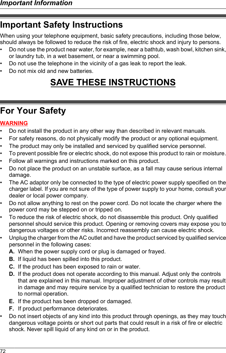 Important Safety InstructionsWhen using your telephone equipment, basic safety precautions, including those below,should always be followed to reduce the risk of fire, electric shock and injury to persons.• Do not use the product near water, for example, near a bathtub, wash bowl, kitchen sink,or laundry tub, in a wet basement, or near a swimming pool.• Do not use the telephone in the vicinity of a gas leak to report the leak.• Do not mix old and new batteries.SAVE THESE INSTRUCTIONSFor Your SafetyWARNING• Do not install the product in any other way than described in relevant manuals.• For safety reasons, do not physically modify the product or any optional equipment.• The product may only be installed and serviced by qualified service personnel.• To prevent possible fire or electric shock, do not expose this product to rain or moisture.• Follow all warnings and instructions marked on this product.• Do not place the product on an unstable surface, as a fall may cause serious internaldamage.• The AC adaptor only be connected to the type of electric power supply specified on thecharger label. If you are not sure of the type of power supply to your home, consult yourdealer or local power company.• Do not allow anything to rest on the power cord. Do not locate the charger where thepower cord may be stepped on or tripped on.• To reduce the risk of electric shock, do not disassemble this product. Only qualifiedpersonnel should service this product. Opening or removing covers may expose you todangerous voltages or other risks. Incorrect reassembly can cause electric shock.• Unplug the charger from the AC outlet and have the product serviced by qualified servicepersonnel in the following cases:A. When the power supply cord or plug is damaged or frayed.B. If liquid has been spilled into this product.C. If the product has been exposed to rain or water.D. If the product does not operate according to this manual. Adjust only the controlsthat are explained in this manual. Improper adjustment of other controls may resultin damage and may require service by a qualified technician to restore the productto normal operation.E. If the product has been dropped or damaged.F. If product performance deteriorates.• Do not insert objects of any kind into this product through openings, as they may touchdangerous voltage points or short out parts that could result in a risk of fire or electricshock. Never spill liquid of any kind on or in the product.72Important Information