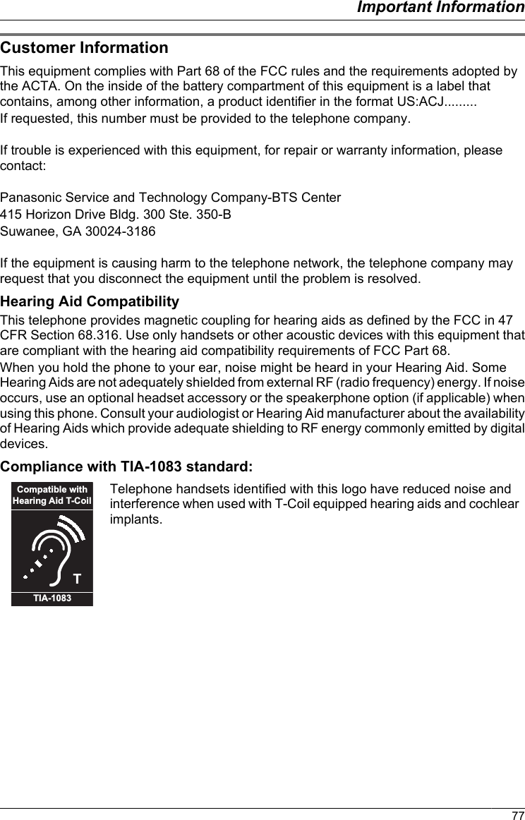 Customer InformationThis equipment complies with Part 68 of the FCC rules and the requirements adopted bythe ACTA. On the inside of the battery compartment of this equipment is a label thatcontains, among other information, a product identifier in the format US:ACJ.........If requested, this number must be provided to the telephone company.If trouble is experienced with this equipment, for repair or warranty information, pleasecontact:Panasonic Service and Technology Company-BTS Center415 Horizon Drive Bldg. 300 Ste. 350-BSuwanee, GA 30024-3186If the equipment is causing harm to the telephone network, the telephone company mayrequest that you disconnect the equipment until the problem is resolved.Hearing Aid CompatibilityThis telephone provides magnetic coupling for hearing aids as defined by the FCC in 47CFR Section 68.316. Use only handsets or other acoustic devices with this equipment thatare compliant with the hearing aid compatibility requirements of FCC Part 68.When you hold the phone to your ear, noise might be heard in your Hearing Aid. SomeHearing Aids are not adequately shielded from external RF (radio frequency) energy. If noiseoccurs, use an optional headset accessory or the speakerphone option (if applicable) whenusing this phone. Consult your audiologist or Hearing Aid manufacturer about the availabilityof Hearing Aids which provide adequate shielding to RF energy commonly emitted by digitaldevices.Compliance with TIA-1083 standard:TCompatible withHearing Aid T-CoilTIA-1083Telephone handsets identified with this logo have reduced noise andinterference when used with T-Coil equipped hearing aids and cochlearimplants.77Important Information