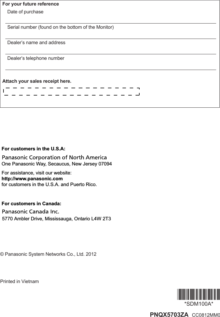 For your future referenceDate of purchaseSerial number (found on the bottom of the Monitor)Dealer’s name and addressDealer’s telephone numberAttach your sales receipt here.For customers in Canada:5770 Ambler Drive, Mississauga, Ontario L4W 2T3For customers in the U.S.A:One Panasonic Way, Secaucus, New Jersey 07094For assistance, visit our website:http://www.panasonic.comfor customers in the U.S.A. and Puerto Rico.© Panasonic System Networks Co., Ltd. 2012Printed in Vietnam*SDM100A**SDM100A* PNQX5703ZA  CC0812MM0