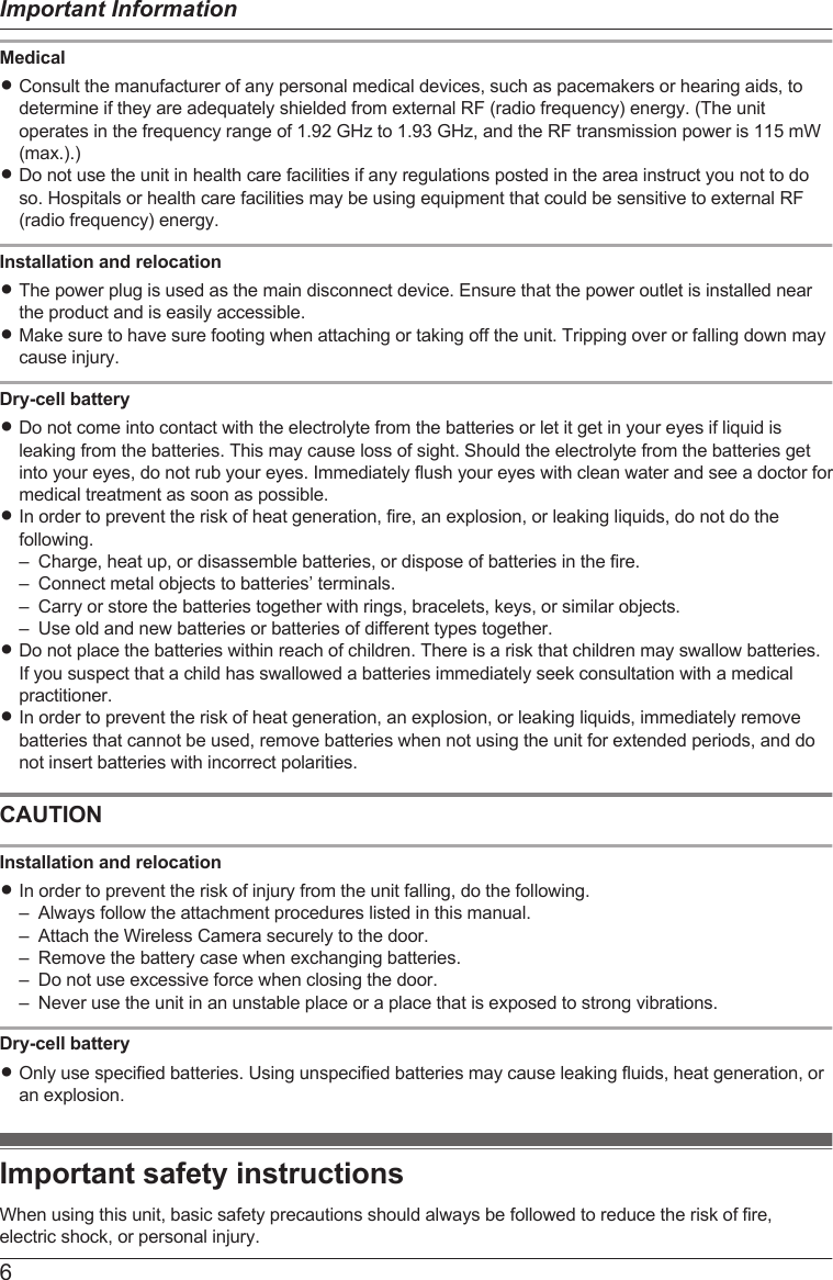 MedicalRConsult the manufacturer of any personal medical devices, such as pacemakers or hearing aids, todetermine if they are adequately shielded from external RF (radio frequency) energy. (The unitoperates in the frequency range of 1.92 GHz to 1.93 GHz, and the RF transmission power is 115 mW(max.).)RDo not use the unit in health care facilities if any regulations posted in the area instruct you not to doso. Hospitals or health care facilities may be using equipment that could be sensitive to external RF(radio frequency) energy.Installation and relocationRThe power plug is used as the main disconnect device. Ensure that the power outlet is installed nearthe product and is easily accessible.RMake sure to have sure footing when attaching or taking off the unit. Tripping over or falling down maycause injury.Dry-cell batteryRDo not come into contact with the electrolyte from the batteries or let it get in your eyes if liquid isleaking from the batteries. This may cause loss of sight. Should the electrolyte from the batteries getinto your eyes, do not rub your eyes. Immediately flush your eyes with clean water and see a doctor formedical treatment as soon as possible.RIn order to prevent the risk of heat generation, fire, an explosion, or leaking liquids, do not do thefollowing.– Charge, heat up, or disassemble batteries, or dispose of batteries in the fire.– Connect metal objects to batteries’ terminals.– Carry or store the batteries together with rings, bracelets, keys, or similar objects.– Use old and new batteries or batteries of different types together.RDo not place the batteries within reach of children. There is a risk that children may swallow batteries.If you suspect that a child has swallowed a batteries immediately seek consultation with a medicalpractitioner.RIn order to prevent the risk of heat generation, an explosion, or leaking liquids, immediately removebatteries that cannot be used, remove batteries when not using the unit for extended periods, and donot insert batteries with incorrect polarities.CAUTIONInstallation and relocationRIn order to prevent the risk of injury from the unit falling, do the following.– Always follow the attachment procedures listed in this manual.– Attach the Wireless Camera securely to the door.– Remove the battery case when exchanging batteries.– Do not use excessive force when closing the door.– Never use the unit in an unstable place or a place that is exposed to strong vibrations.Dry-cell batteryROnly use specified batteries. Using unspecified batteries may cause leaking fluids, heat generation, oran explosion.Important safety instructionsWhen using this unit, basic safety precautions should always be followed to reduce the risk of fire,electric shock, or personal injury.6Important Information