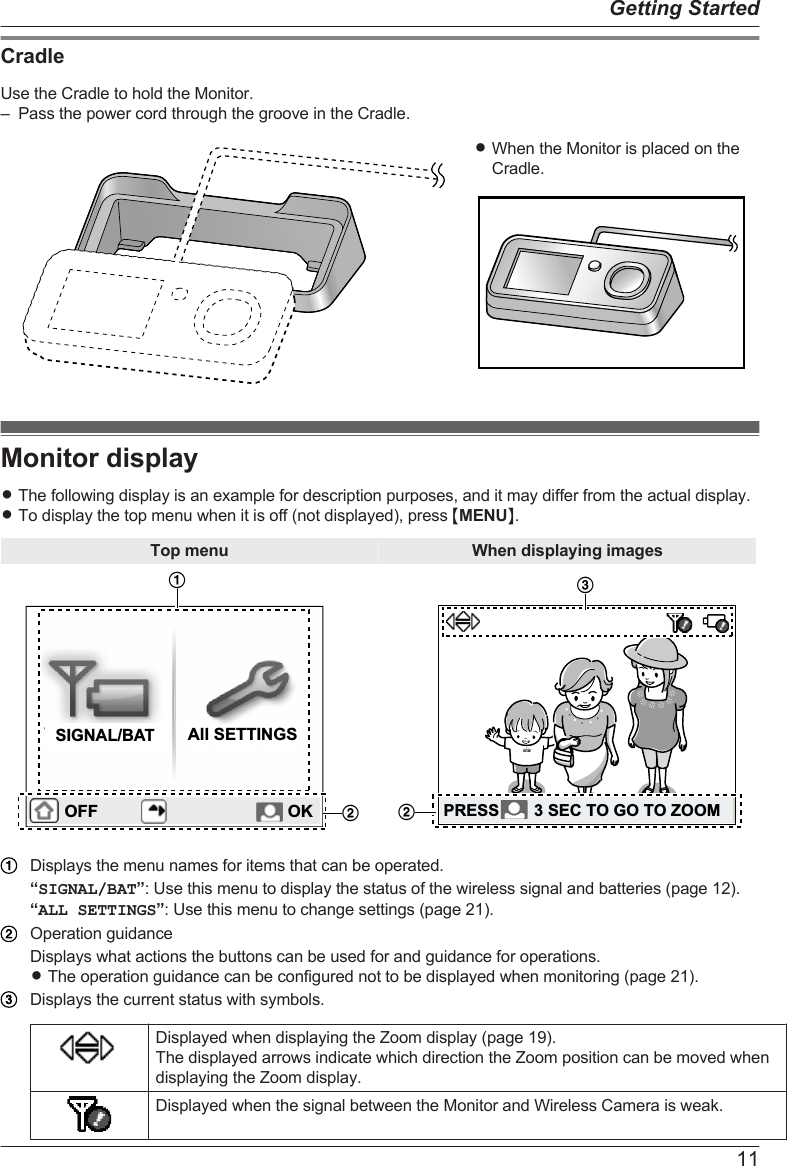 CradleUse the Cradle to hold the Monitor.– Pass the power cord through the groove in the Cradle.RWhen the Monitor is placed on theCradle.Monitor displayRThe following display is an example for description purposes, and it may differ from the actual display.RTo display the top menu when it is off (not displayed), press MMENUN.Top menu When displaying imagesOFFAll SETTINGSSIGNAL/BATOFF OK1223PRESS 3 SEC TO GO TO ZOOMPRESS 3 SEC TO GO TO ZOOMDisplays the menu names for items that can be operated.“SIGNAL/BAT”: Use this menu to display the status of the wireless signal and batteries (page 12).“ALL SETTINGS”: Use this menu to change settings (page 21).Operation guidanceDisplays what actions the buttons can be used for and guidance for operations.RThe operation guidance can be configured not to be displayed when monitoring (page 21).Displays the current status with symbols.Displayed when displaying the Zoom display (page 19).The displayed arrows indicate which direction the Zoom position can be moved whendisplaying the Zoom display.Displayed when the signal between the Monitor and Wireless Camera is weak.11Getting Started