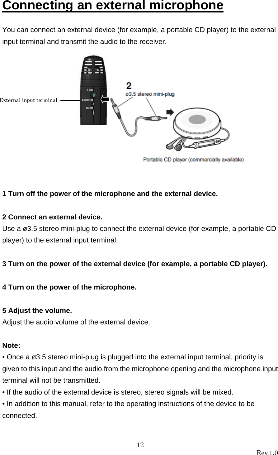 12 Rev.1.0  Connecting an external microphone  You can connect an external device (for example, a portable CD player) to the external input terminal and transmit the audio to the receiver.             1 Turn off the power of the microphone and the external device.  2 Connect an external device. Use a ø3.5 stereo mini-plug to connect the external device (for example, a portable CD player) to the external input terminal.  3 Turn on the power of the external device (for example, a portable CD player).  4 Turn on the power of the microphone.  5 Adjust the volume. Adjust the audio volume of the external device.  Note: • Once a ø3.5 stereo mini-plug is plugged into the external input terminal, priority is given to this input and the audio from the microphone opening and the microphone input terminal will not be transmitted. • If the audio of the external device is stereo, stereo signals will be mixed. • In addition to this manual, refer to the operating instructions of the device to be connected. External input terminal 