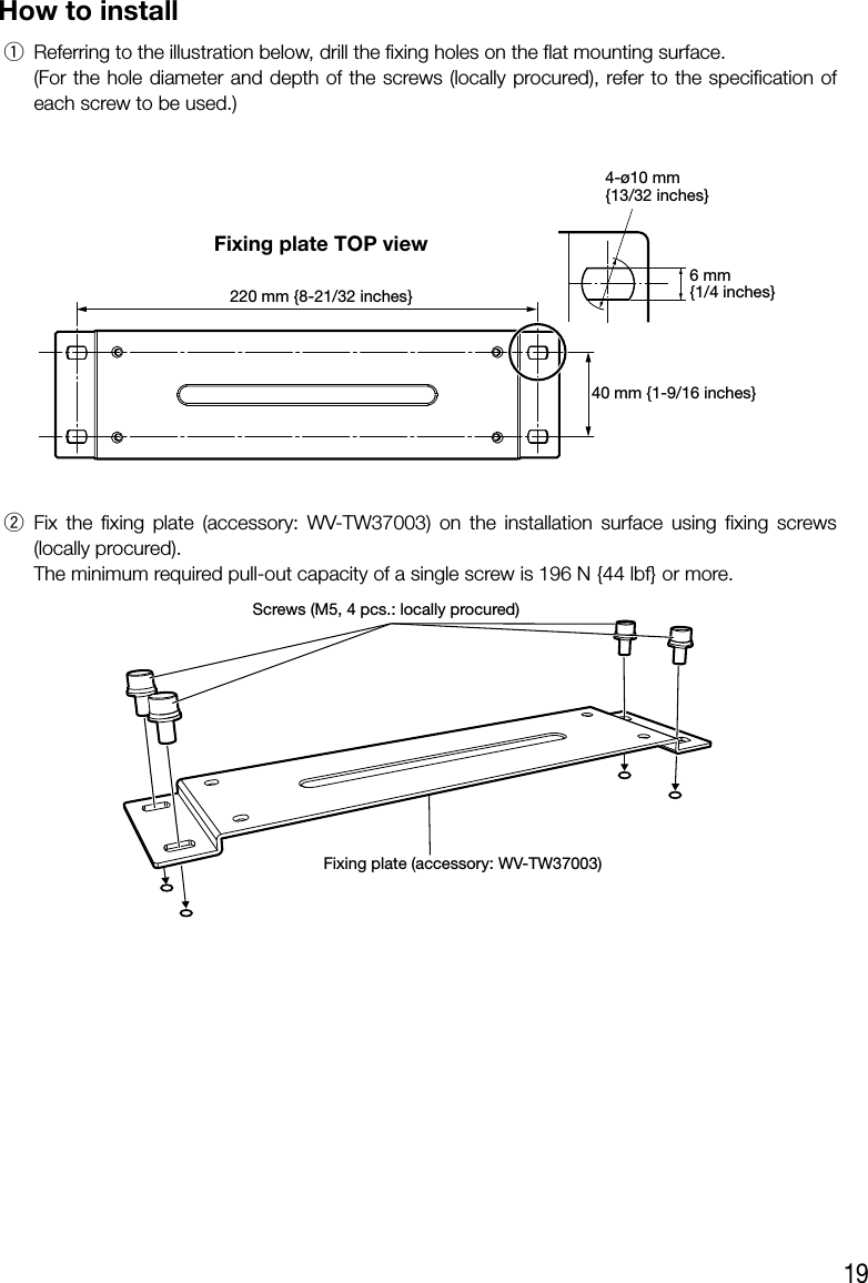19How to install q Referring to the illustration below, drill the fixing holes on the flat mounting surface.  (For the hole diameter and depth of the screws (locally procured), refer to the specification of each screw to be used.)4-ø10 mm{13/32 inches}40 mm {1-9/16 inches}220 mm {8-21/32 inches}6 mm{1/4 inches} w Fix the fixing plate (accessory: WV-TW37003) on the installation surface using fixing screws (locally procured).   The minimum required pull-out capacity of a single screw is 196 N {44 lbf} or more.Fixing plate (accessory: WV-TW37003)Screws (M5, 4 pcs.: locally procured) Fixing plate TOP view