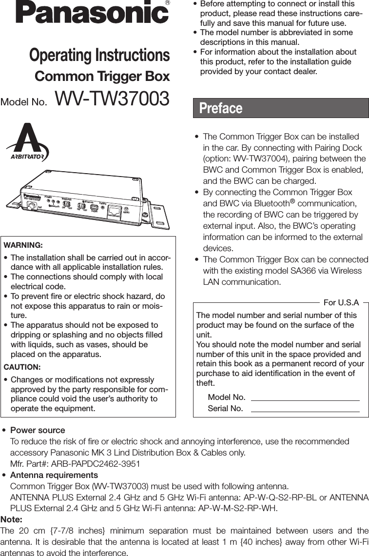 WV-TW37003PPOWER WIRELESSBluetoothBluetooth PAIRFDCLEARON OFFONANTOFFRESETOperating InstructionsCommon Trigger BoxModel No. WV-TW37003Preface• The Common Trigger Box can be installedin the car. By connecting with Pairing Dock(option: WV-TW37004), pairing between theBWC and Common Trigger Box is enabled,and the BWC can be charged.•By connecting the Common Trigger Boxand BWC via Bluetooth® communication,the recording of BWC can be triggered byexternal input. Also, the BWC’s operatinginformation can be informed to the externaldevices.• The Common Trigger Box can be connectedwith the existing model SA366 via WirelessLAN communication.The model number and serial number of this product may be found on the surface of the unit.You should note the model number and serial number of this unit in the space provided and retain this book as a permanent record of your purchase to aid identification in the event of theft. Model No.  Serial No.For U.S.AWARNING:• The installation shall be carried out in accor-dance with all applicable installation rules.• The connections should comply with localelectrical code.•To prevent fire or electric shock hazard, donot expose this apparatus to rain or mois-ture.• The apparatus should not be exposed todripping or splashing and no objects filledwith liquids, such as vases, should beplaced on the apparatus.CAUTION:• Changes or modifications not expresslyapproved by the party responsible for com-pliance could void the user’s authority tooperate the equipment.• Power sourceTo reduce the risk of fire or electric shock and annoying interference, use the recommendedaccessory Panasonic MK 3 Lind Distribution Box &amp; Cables only.Mfr. Part#: ARB-PAPDC2462-3951• Antenna requirementsCommon Trigger Box (WV-TW37003) must be used with following antenna.ANTENNA PLUS External 2.4 GHz and 5 GHz Wi-Fi antenna: AP-W-Q-S2-RP-BL or ANTENNAPLUS External 2.4 GHz and 5 GHz Wi-Fi antenna: AP-W-M-S2-RP-WH.Note:The 20 cm {7-7/8 inches} minimum separation must be maintained between users and the antenna. It is desirable that the antenna is located at least 1 m {40 inches} away from other Wi-Fi antennas to avoid the interference.• Before attempting to connect or install thisproduct, please read these instructions care-fully and save this manual for future use.• The model number is abbreviated in somedescriptions in this manual.• For information about the installation aboutthis product, refer to the installation guideprovided by your contact dealer.