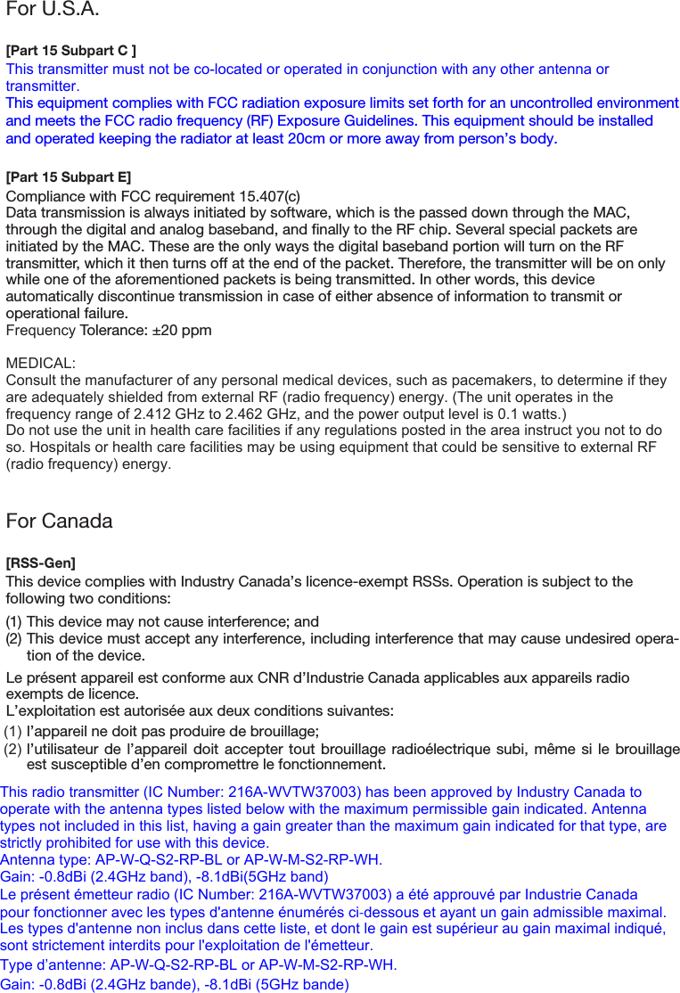 For U.S.A.[Part 15 Subpart C ]This transmitter must not be co-located or operated in conjunction with any other antenna or transmitter.This equipment complies with FCC radiation exposure limits set forth for an uncontrolled environment and meets the FCC radio frequency (RF) Exposure Guidelines. This equipment should be installed and operated keeping the radiator at least 20cm or more away from person’s body.[Part 15 Subpart E]Compliance with FCC requirement 15.407(c)Data transmission is always initiated by software, which is the passed down through the MAC, through the digital and analog baseband, and finally to the RF chip. Several special packets are initiated by the MAC. These are the only ways the digital baseband portion will turn on the RF transmitter, which it then turns off at the end of the packet. Therefore, the transmitter will be on only while one of the aforementioned packets is being transmitted. In other words, this device automatically discontinue transmission in case of either absence of information to transmit or operational failure.Frequency Tolerance: ±20 ppmMEDICAL:Consult the manufacturer of any personal medical devices, such as pacemakers, to determine if they are adequately shielded from external RF (radio frequency) energy. (The unit operates in the frequency range of 2.412 GHz to 2.462 GHz, and the power output level is 0.1 watts.)Do not use the unit in health care facilities if any regulations posted in the area instruct you not to do so. Hospitals or health care facilities may be using equipment that could be sensitive to external RF (radio frequency) energy.For Canada[RSS-Gen]This device complies with Industry Canada’s licence-exempt RSSs. Operation is subject to the following two conditions:(1) This device may not cause interference; and(2) This device must accept any interference, including interference that may cause undesired opera-tion of the device.This radio transmitter (IC Number: 216A-WVTW37003) has been approved by Industry Canada to operate with the antenna types listed below with the maximum permissible gain indicated. Antenna types not included in this list, having a gain greater than the maximum gain indicated for that type, are strictly prohibited for use with this device.Antenna type: AP-W-Q-S2-RP-BL or AP-W-M-S2-RP-WH. Gain: -0.8dBi (2.4GHz band), -8.1dBi(5GHz band)Le présent émetteur radio (IC Number: 216A-WVTW37003) a été approuvé par Industrie Canada pour fonctionner avec les types d&apos;antenne énumérés ci-dessous et ayant un gain admissible maximal. Les types d&apos;antenne non inclus dans cette liste, et dont le gain est supérieur au gain maximal indiqué, sont strictement interdits pour l&apos;exploitation de l&apos;émetteur.Type d’antenne: AP-W-Q-S2-RP-BL or AP-W-M-S2-RP-WH. Gain: -0.8dBi (2.4GHz bande), -8.1dBi (5GHz bande)Le présent appareil est conforme aux CNR d’Industrie Canada applicables aux appareils radio exempts de licence.L’exploitation est autorisée aux deux conditions suivantes:(1) l’appareil ne doit pas produire de brouillage;(2) l’utilisateur de l’appareil doit accepter tout brouillage radioélectrique subi, même si le brouillageest susceptible d’en compromettre le fonctionnement.