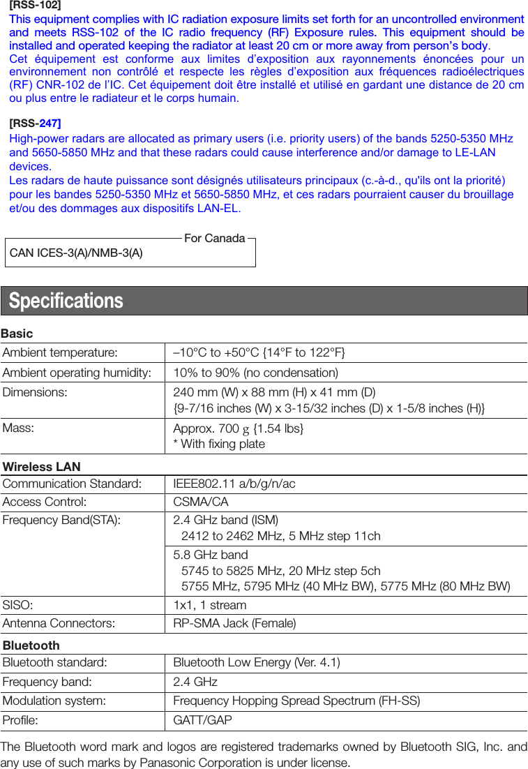 SpecificationsBasicAmbient temperature: –10°C to +50°C {14°F to 122°F}Ambient operating humidity: 10% to 90% (no condensation)Dimensions: 240 mm (W) x 88 mm (H) x 41 mm (D){9-7/16 inches (W) x 3-15/32 inches (D) x 1-5/8 inches (H)}Mass: Approx. 700 g {1.54 lbs} * With fixing plateWireless LANCommunication Standard: IEEE802.11 a/b/g/n/acAccess Control: CSMA/CAFrequency Band(STA): 2.4 GHz band (ISM)2412 to 2462 MHz, 5 MHz step 11ch5.8 GHz band5745 to 5825 MHz, 20 MHz step 5ch 5755 MHz, 5795 MHz (40 MHz BW), 5775 MHz (80 MHz BW)SISO: 1x1, 1 streamAntenna Connectors: RP-SMA Jack (Female)BluetoothBluetooth standard: Bluetooth Low Energy (Ver. 4.1)Frequency band: 2.4 GHzModulation system: Frequency Hopping Spread Spectrum (FH-SS)Profile: GATT/GAPThe Bluetooth word mark and logos are registered trademarks owned by Bluetooth SIG, Inc. and any use of such marks by Panasonic Corporation is under license.CAN ICES-3(A)/NMB-3(A)For Canada[RSS-102] This equipment complies with IC radiation exposure limits set forth for an uncontrolled environment and  meets  RSS-102  of  the  IC  radio  frequency  (RF)  Exposure  rules.  This  equipment  should  be installed and operated keeping the radiator at least 20 cm or more away from person’s body.Cet  équipement  est  conforme  aux  limites  d’exposition  aux  rayonnements  énoncées  pour  un environnement  non  contrôlé  et  respecte  les  règles  d’exposition  aux  fréquences  radioélectriques (RF) CNR-102 de l’IC. Cet équipement doit être installé et utilisé en gardant une distance de 20 cm ou plus entre le radiateur et le corps humain.[RSS-247]High-power radars are allocated as primary users (i.e. priority users) of the bands 5250-5350 MHz and 5650-5850 MHz and that these radars could cause interference and/or damage to LE-LAN devices.Les radars de haute puissance sont désignés utilisateurs principaux (c.-à-d., qu&apos;ils ont la priorité) pour les bandes 5250-5350 MHz et 5650-5850 MHz, et ces radars pourraient causer du brouillage et/ou des dommages aux dispositifs LAN-EL.