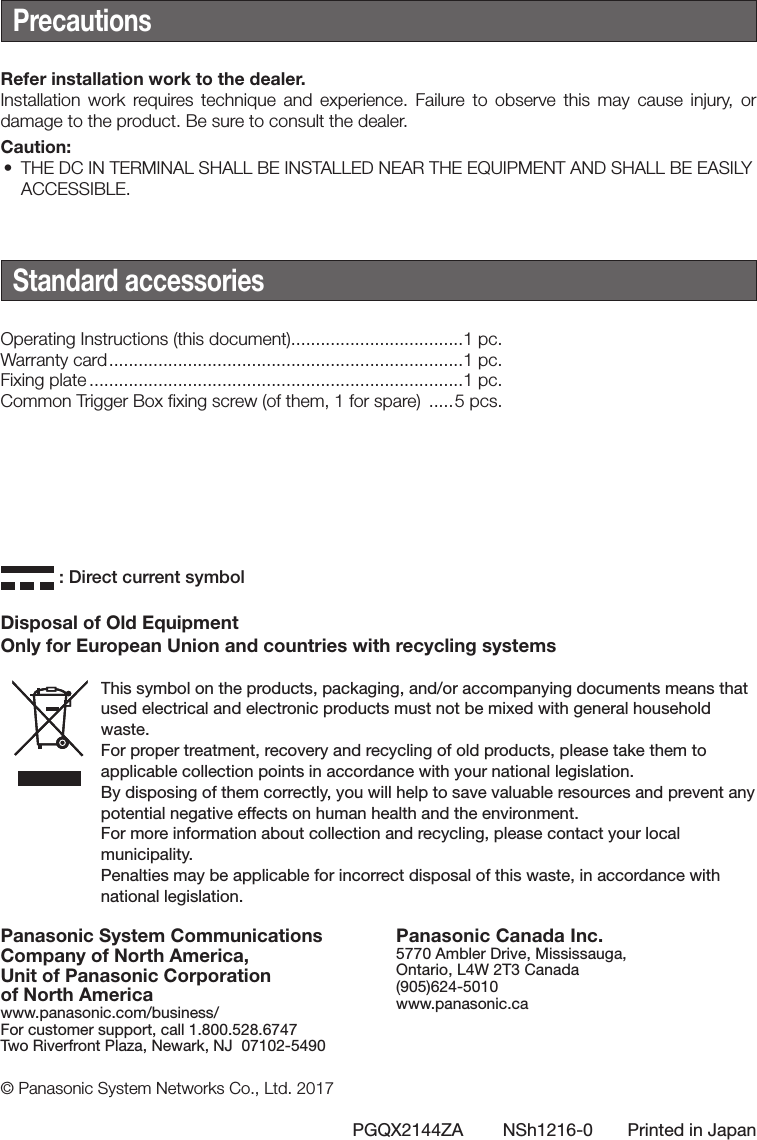 Panasonic System Communications Company of North America,Unit of Panasonic Corporation of North Americawww.panasonic.com/business/For customer support, call 1.800.528.6747Two Riverfront Plaza, Newark, NJ  07102-5490Panasonic Canada Inc.5770 Ambler Drive, Mississauga, Ontario, L4W 2T3 Canada (905)624-5010www.panasonic.ca© Panasonic System Networks Co., Ltd. 2017PGQX2144ZA        NSh1216-0       Printed in JapanDisposal of Old EquipmentOnly for European Union and countries with recycling systemsThis symbol on the products, packaging, and/or accompanying documents means that used electrical and electronic products must not be mixed with general household waste.For proper treatment, recovery and recycling of old products, please take them to applicable collection points in accordance with your national legislation.By disposing of them correctly, you will help to save valuable resources and prevent any potential negative effects on human health and the environment.For more information about collection and recycling, please contact your local municipality.Penalties may be applicable for incorrect disposal of this waste, in accordance with national legislation. : Direct current symbolPrecautionsRefer installation work to the dealer.Installation work requires technique and experience. Failure to observe this may cause injury, or damage to the product. Be sure to consult the dealer.Caution:• THE DC IN TERMINAL SHALL BE INSTALLED NEAR THE EQUIPMENT AND SHALL BE EASILYACCESSIBLE.Standard accessoriesOperating Instructions (this document) ...................................1 pc.Warranty card ........................................................................1 pc.Fixing plate ............................................................................1 pc.Common Trigger Box fixing screw (of them, 1 for spare)  .....5 pcs.