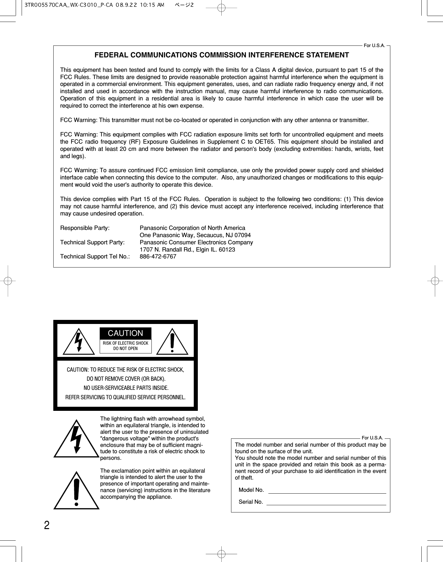 2FEDERAL COMMUNICATIONS COMMISSION INTERFERENCE STATEMENTThis equipment has been tested and found to comply with the limits for a Class A digital device, pursuant to part 15 of theFCC Rules. These limits are designed to provide reasonable protection against harmful interference when the equipment isoperated in a commercial environment. This equipment generates, uses, and can radiate radio frequency energy and, if notinstalled and used in accordance with the instruction manual, may cause harmful interference to radio communications.Operation of this equipment in a residential area is likely to cause harmful interference in which case the user will berequired to correct the interference at his own expense.FCC Warning: This transmitter must not be co-located or operated in conjunction with any other antenna or transmitter.FCC Warning: This equipment complies with FCC radiation exposure limits set forth for uncontrolled equipment and meetsthe FCC radio frequency (RF) Exposure Guidelines in Supplement C to OET65. This equipment should be installed andoperated with at least 20 cm and more between the radiator and person&apos;s body (excluding extremities: hands, wrists, feetand legs).FCC Warning: To assure continued FCC emission limit compliance, use only the provided power supply cord and shieldedinterface cable when connecting this device to the computer.  Also, any unauthorized changes or modifications to this equip-ment would void the user&apos;s authority to operate this device.This device complies with Part 15 of the FCC Rules.  Operation is subject to the following two conditions: (1) This devicemay not cause harmful interference, and (2) this device must accept any interference received, including interference thatmay cause undesired operation.Responsible Party: Panasonic Corporation of North AmericaOne Panasonic Way, Secaucus, NJ 07094Technical Support Party: Panasonic Consumer Electronics Company1707 N. Randall Rd., Elgin IL. 60123Technical Support Tel No.: 886-472-6767For U.S.A.The lightning flash with arrowhead symbol,within an equilateral triangle, is intended toalert the user to the presence of uninsulated&quot;dangerous voltage&quot; within the product&apos;senclosure that may be of sufficient magni-tude to constitute a risk of electric shock topersons.CAUTION: TO REDUCE THE RISK OF ELECTRIC SHOCK,DO NOT REMOVE COVER (OR BACK).NO USER-SERVICEABLE PARTS INSIDE.REFER SERVICING TO QUALIFIED SERVICE PERSONNEL.CAUTIONRISK OF ELECTRIC SHOCKDO NOT OPENThe exclamation point within an equilateraltriangle is intended to alert the user to thepresence of important operating and mainte-nance (servicing) instructions in the literatureaccompanying the appliance.The model number and serial number of this product may befound on the surface of the unit.You should note the model number and serial number of thisunit in the space provided and retain this book as a perma-nent record of your purchase to aid identification in the eventof theft.Model No.Serial No.For U.S.A.