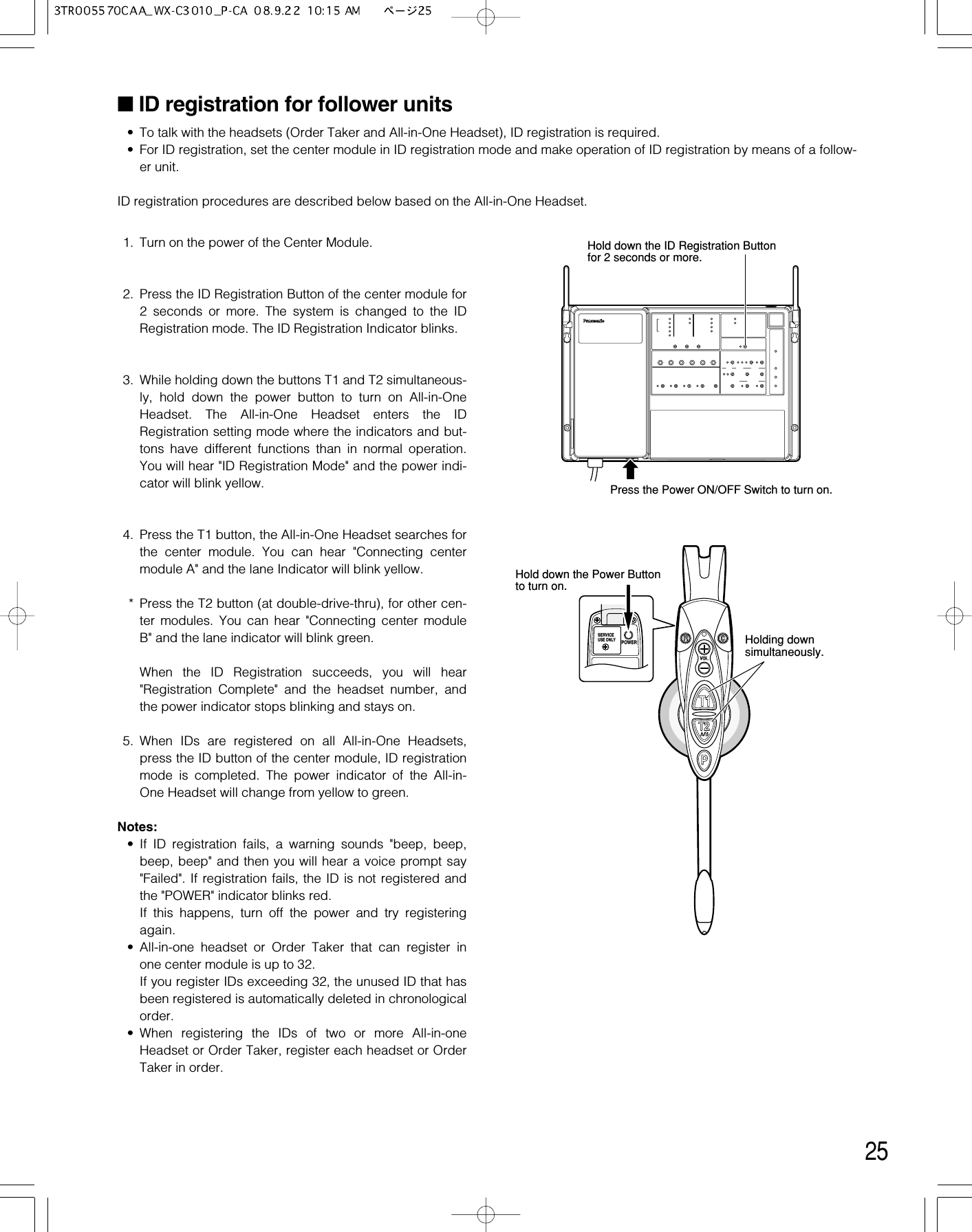 25■ID registration for follower units• To talk with the headsets (Order Taker and All-in-One Headset), ID registration is required. • For ID registration, set the center module in ID registration mode and make operation of ID registration by means of a follow-er unit. ID registration procedures are described below based on the All-in-One Headset. 1. Turn on the power of the Center Module. 2. Press the ID Registration Button of the center module for2 seconds or more. The system is changed to the IDRegistration mode. The ID Registration Indicator blinks. 3. While holding down the buttons T1 and T2 simultaneous-ly, hold down the power button to turn on All-in-OneHeadset. The All-in-One Headset enters the IDRegistration setting mode where the indicators and but-tons have different functions than in normal operation.You will hear &quot;ID Registration Mode&quot; and the power indi-cator will blink yellow.4. Press the T1 button, the All-in-One Headset searches forthe center module. You can hear &quot;Connecting centermodule A&quot; and the lane Indicator will blink yellow.* Press the T2 button (at double-drive-thru), for other cen-ter modules. You can hear &quot;Connecting center moduleB&quot; and the lane indicator will blink green.When the ID Registration succeeds, you will hear&quot;Registration Complete&quot; and the headset number, andthe power indicator stops blinking and stays on.5. When IDs are registered on all All-in-One Headsets,press the ID button of the center module, ID registrationmode is completed. The power indicator of the All-in-One Headset will change from yellow to green.Notes:• If ID registration fails, a warning sounds &quot;beep, beep,beep, beep&quot; and then you will hear a voice prompt say&quot;Failed&quot;. If registration fails, the ID is not registered andthe &quot;POWER&quot; indicator blinks red. If this happens, turn off the power and try registeringagain.• All-in-one headset or Order Taker that can register inone center module is up to 32.If you register IDs exceeding 32, the unused ID that hasbeen registered is automatically deleted in chronologicalorder.• When registering the IDs of two or more All-in-oneHeadset or Order Taker, register each headset or OrderTaker in order.POWERSERVICEUSE ONLYHolding downsimultaneously.Hold down the Power Button to turn on.dHold down the ID Registration Buttonfor 2 seconds or more.Press the Power ON/OFF Switch to turn on.