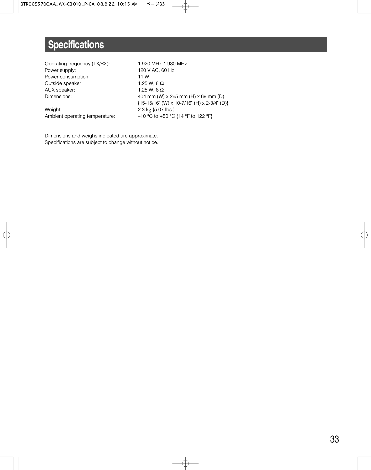 33SpecificationsOperating frequency (TX/RX): 1 920 MHz-1 930 MHzPower supply: 120 V AC, 60 HzPower consumption:  11 WOutside speaker: 1.25 W, 8 ΩAUX speaker: 1.25 W, 8 ΩDimensions: 404 mm (W) x 265 mm (H) x 69 mm (D){15-15/16&quot; (W) x 10-7/16&quot; (H) x 2-3/4&quot; (D)}Weight: 2.3 kg{5.07 lbs.}Ambient operating temperature: –10 °C to +50 °C {14 °F to 122 °F}Dimensions and weighs indicated are approximate.Specifications are subject to change without notice.