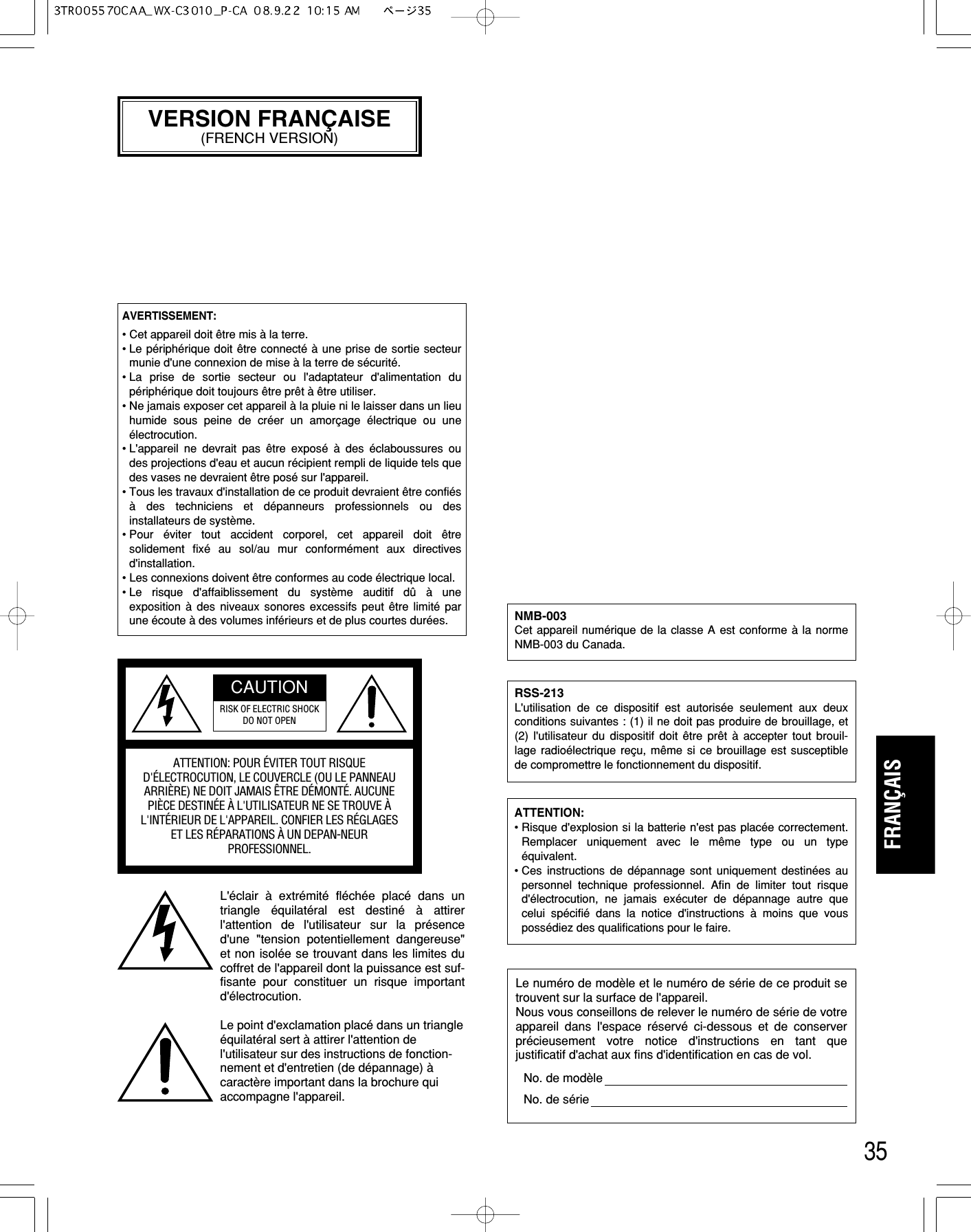 35FRANÇAISVERSION FRANÇAISE(FRENCH VERSION)L&apos;éclair  à extrémité fléchée placé dans untriangle  équilatéral est destiné à attirerl&apos;attention de l&apos;utilisateur sur la présenced&apos;une &quot;tension potentiellement dangereuse&quot;et non isolée se trouvant dans les limites ducoffret de l&apos;appareil dont la puissance est suf-fisante pour constituer un risque importantd&apos;électrocution.Le point d&apos;exclamation placé dans un triangleéquilatéral sert à attirer l&apos;attention del&apos;utilisateur sur des instructions de fonction-nement et d&apos;entretien (de dépannage) àcaractère important dans la brochure quiaccompagne l&apos;appareil.ATTENTION: POUR ÉVITER TOUT RISQUED&apos;ÉLECTROCUTION, LE COUVERCLE (OU LE PANNEAUARRIÈRE) NE DOIT JAMAIS ÊTRE DÉMONTÉ. AUCUNEPIÈCE DESTINÉE À L&apos;UTILISATEUR NE SE TROUVE ÀL&apos;INTÉRIEUR DE L&apos;APPAREIL. CONFIER LES RÉGLAGES ET LES RÉPARATIONS À UN DEPAN-NEURPROFESSIONNEL.CAUTIONRISK OF ELECTRIC SHOCKDO NOT OPENLe numéro de modèle et le numéro de série de ce produit setrouvent sur la surface de l&apos;appareil.Nous vous conseillons de relever le numéro de série de votreappareil dans l&apos;espace réservé ci-dessous et de conserverprécieusement votre notice d&apos;instructions en tant quejustificatif d&apos;achat aux fins d&apos;identification en cas de vol.No. de modèleNo. de sérieRSS-213L&apos;utilisation de ce dispositif est autorisée seulement aux deuxconditions suivantes : (1) il ne doit pas produire de brouillage, et(2) l&apos;utilisateur du dispositif doit être prêt  à accepter tout brouil-lage radioélectrique reçu, même si ce brouillage est susceptiblede compromettre le fonctionnement du dispositif.ATTENTION: • Risque d&apos;explosion si la batterie n&apos;est pas placée correctement.Remplacer uniquement avec le même type ou un typeéquivalent.• Ces instructions de dépannage sont uniquement destinées aupersonnel technique professionnel. Afin de limiter tout risqued&apos;électrocution, ne jamais exécuter de dépannage autre quecelui spécifié dans la notice d&apos;instructions à moins que vouspossédiez des qualifications pour le faire.AVERTISSEMENT:• Cet appareil doit être mis à la terre.• Le périphérique doit être connecté à une prise de sortie secteurmunie d&apos;une connexion de mise à la terre de sécurité.• La prise de sortie secteur ou l&apos;adaptateur d&apos;alimentation dupériphérique doit toujours être prêt à être utiliser.• Ne jamais exposer cet appareil à la pluie ni le laisser dans un lieuhumide sous peine de créer un amorçage  électrique ou uneélectrocution.• L&apos;appareil ne devrait pas être exposé à des éclaboussures oudes projections d&apos;eau et aucun récipient rempli de liquide tels quedes vases ne devraient être posé sur l&apos;appareil.• Tous les travaux d&apos;installation de ce produit devraient être confiésà des techniciens et dépanneurs professionnels ou desinstallateurs de système.• Pour  éviter tout accident corporel, cet appareil doit êtresolidement fixé au sol/au mur conformément aux directivesd&apos;installation.• Les connexions doivent être conformes au code électrique local.• Le risque d&apos;affaiblissement du système auditif dû à uneexposition à des niveaux sonores excessifs peut être limité parune écoute à des volumes inférieurs et de plus courtes durées. NMB-003Cet appareil numérique de la classe A est conforme à la normeNMB-003 du Canada.