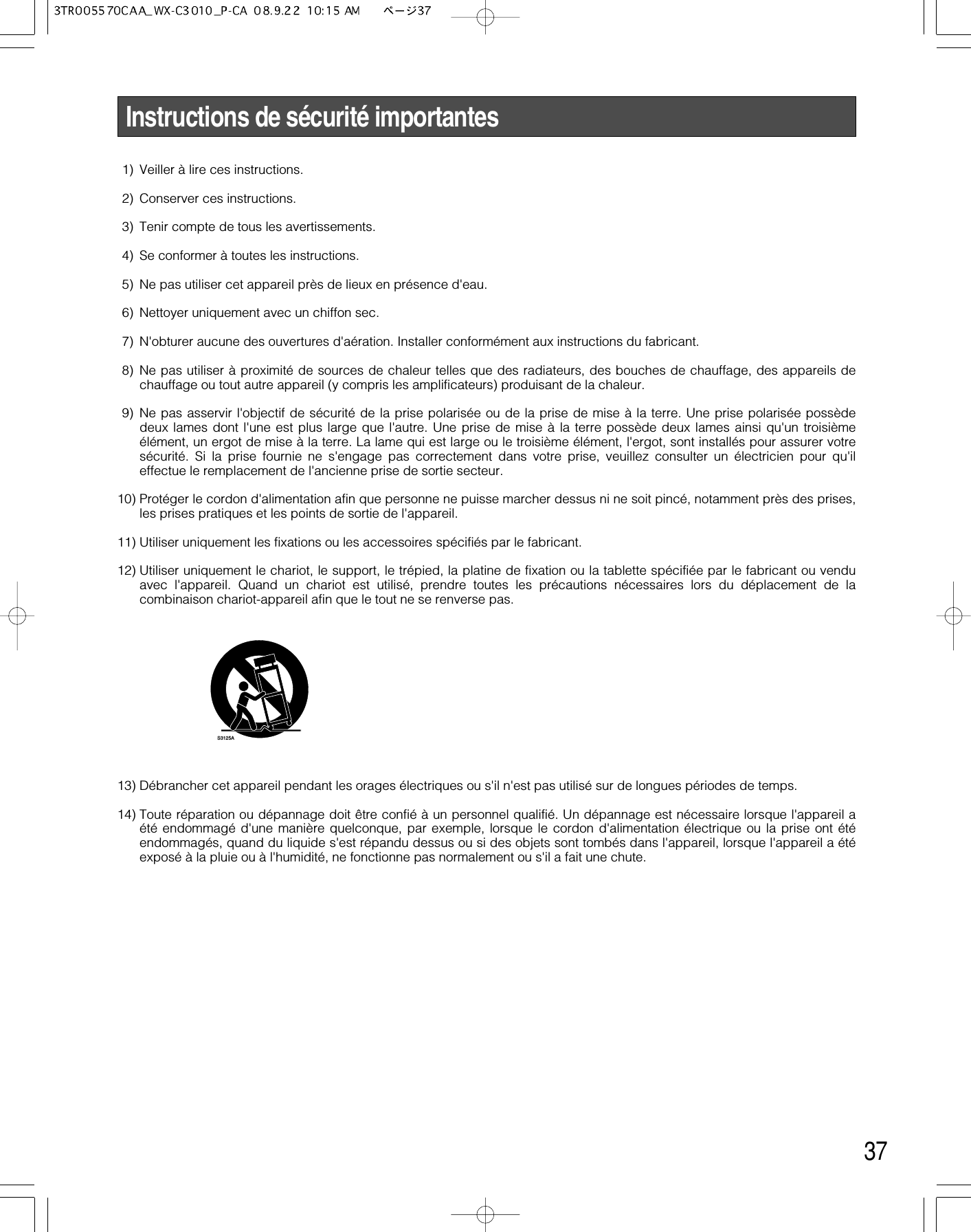 37Instructions de sécurité importantes1) Veiller à lire ces instructions.2) Conserver ces instructions.3) Tenir compte de tous les avertissements.4) Se conformer à toutes les instructions.5) Ne pas utiliser cet appareil près de lieux en présence d&apos;eau.6) Nettoyer uniquement avec un chiffon sec.7) N&apos;obturer aucune des ouvertures d&apos;aération. Installer conformément aux instructions du fabricant.8) Ne pas utiliser à proximité de sources de chaleur telles que des radiateurs, des bouches de chauffage, des appareils dechauffage ou tout autre appareil (y compris les amplificateurs) produisant de la chaleur.9) Ne pas asservir l&apos;objectif de sécurité de la prise polarisée ou de la prise de mise à la terre. Une prise polarisée possèdedeux lames dont l&apos;une est plus large que l&apos;autre. Une prise de mise à la terre possède deux lames ainsi qu&apos;un troisièmeélément, un ergot de mise à la terre. La lame qui est large ou le troisième élément, l&apos;ergot, sont installés pour assurer votresécurité. Si la prise fournie ne s&apos;engage pas correctement dans votre prise, veuillez consulter un électricien pour qu&apos;ileffectue le remplacement de l&apos;ancienne prise de sortie secteur.10) Protéger le cordon d&apos;alimentation afin que personne ne puisse marcher dessus ni ne soit pincé, notamment près des prises,les prises pratiques et les points de sortie de l&apos;appareil.11) Utiliser uniquement les fixations ou les accessoires spécifiés par le fabricant.12) Utiliser uniquement le chariot, le support, le trépied, la platine de fixation ou la tablette spécifiée par le fabricant ou venduavec l&apos;appareil. Quand un chariot est utilisé, prendre toutes les précautions nécessaires lors du déplacement de lacombinaison chariot-appareil afin que le tout ne se renverse pas.13) Débrancher cet appareil pendant les orages électriques ou s&apos;il n&apos;est pas utilisé sur de longues périodes de temps.14) Toute réparation ou dépannage doit être confié à un personnel qualifié. Un dépannage est nécessaire lorsque l&apos;appareil aété endommagé d&apos;une manière quelconque, par exemple, lorsque le cordon d&apos;alimentation électrique ou la prise ont étéendommagés, quand du liquide s&apos;est répandu dessus ou si des objets sont tombés dans l&apos;appareil, lorsque l&apos;appareil a étéexposé à la pluie ou à l&apos;humidité, ne fonctionne pas normalement ou s&apos;il a fait une chute.S3125A