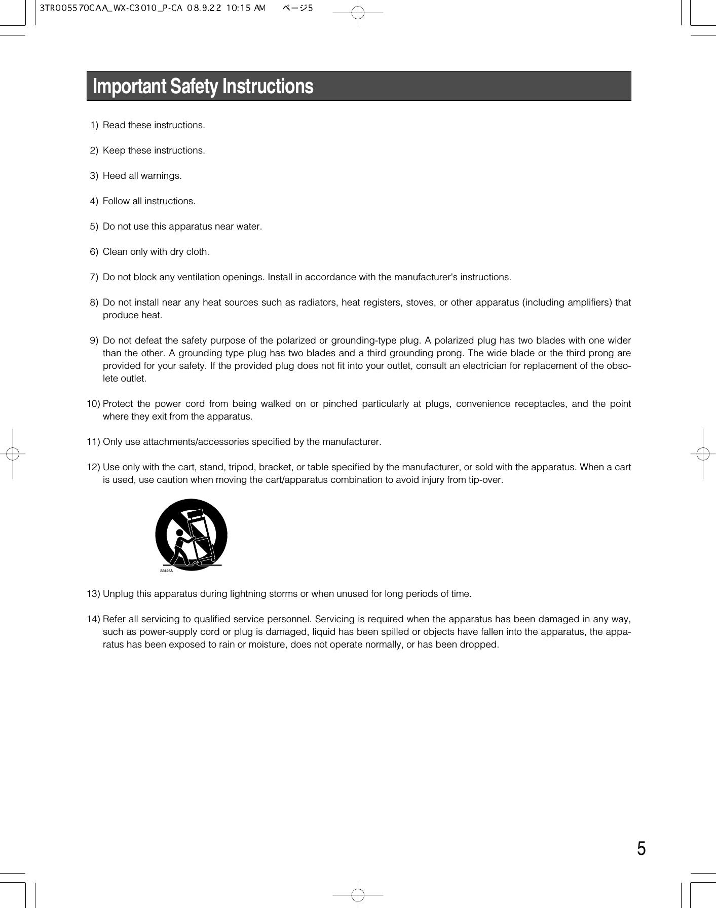 5Important Safety Instructions1) Read these instructions.2) Keep these instructions.3) Heed all warnings.4) Follow all instructions.5) Do not use this apparatus near water.6) Clean only with dry cloth.7) Do not block any ventilation openings. Install in accordance with the manufacturer&apos;s instructions.8) Do not install near any heat sources such as radiators, heat registers, stoves, or other apparatus (including amplifiers) thatproduce heat.9) Do not defeat the safety purpose of the polarized or grounding-type plug. A polarized plug has two blades with one widerthan the other. A grounding type plug has two blades and a third grounding prong. The wide blade or the third prong areprovided for your safety. If the provided plug does not fit into your outlet, consult an electrician for replacement of the obso-lete outlet.10) Protect the power cord from being walked on or pinched particularly at plugs, convenience receptacles, and the pointwhere they exit from the apparatus.11) Only use attachments/accessories specified by the manufacturer.12) Use only with the cart, stand, tripod, bracket, or table specified by the manufacturer, or sold with the apparatus. When a cartis used, use caution when moving the cart/apparatus combination to avoid injury from tip-over.13) Unplug this apparatus during lightning storms or when unused for long periods of time.14) Refer all servicing to qualified service personnel. Servicing is required when the apparatus has been damaged in any way,such as power-supply cord or plug is damaged, liquid has been spilled or objects have fallen into the apparatus, the appa-ratus has been exposed to rain or moisture, does not operate normally, or has been dropped.S3125A