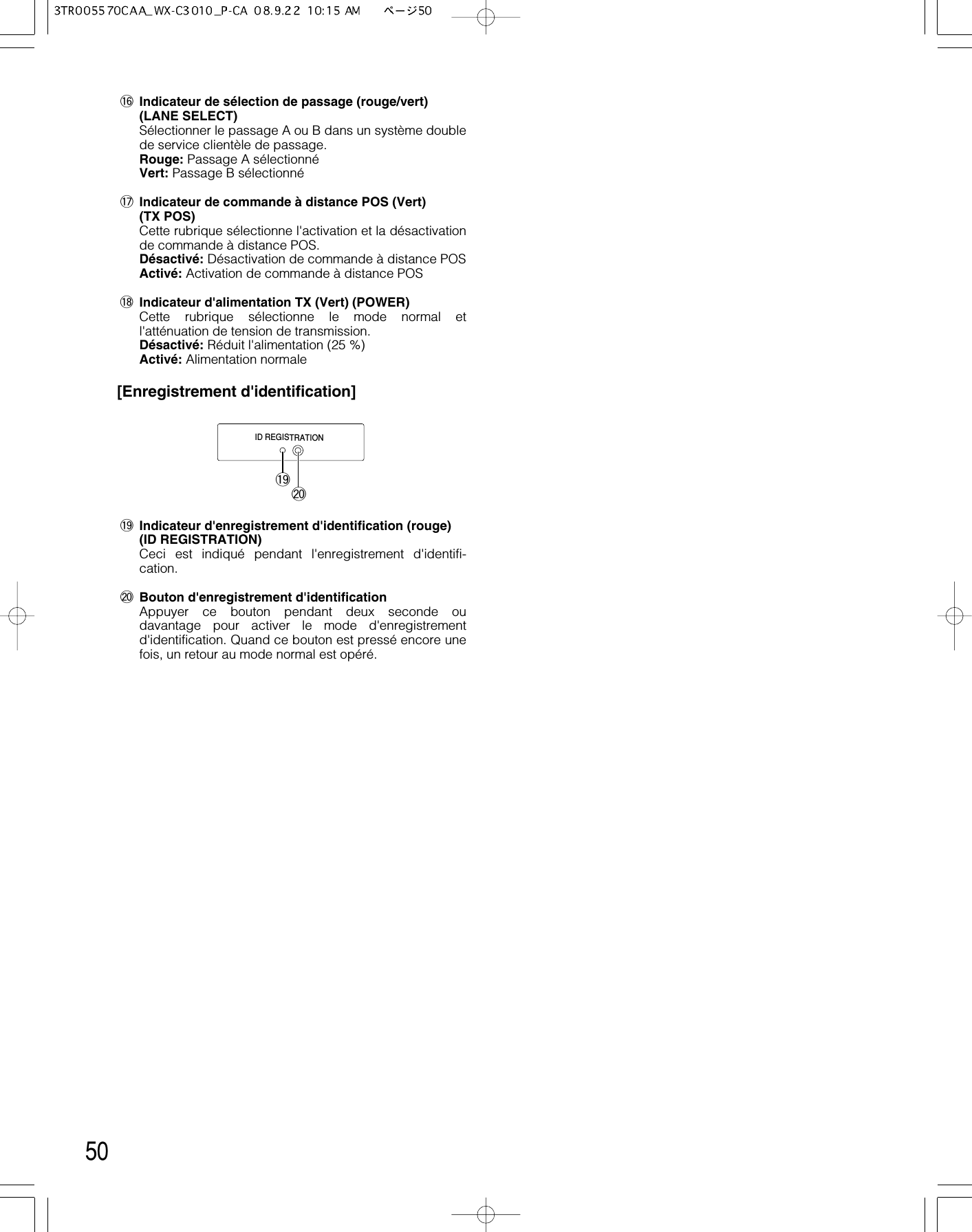 50!6 Indicateur de sélection de passage (rouge/vert)(LANE SELECT)Sélectionner le passage A ou B dans un système doublede service clientèle de passage.Rouge: Passage A sélectionnéVert: Passage B sélectionné !7 Indicateur de commande à distance POS (Vert) (TX POS)Cette rubrique sélectionne l&apos;activation et la désactivationde commande à distance POS.Désactivé: Désactivation de commande à distance POSActivé: Activation de commande à distance POS!8 Indicateur d&apos;alimentation TX (Vert) (POWER)Cette rubrique sélectionne le mode normal etl&apos;atténuation de tension de transmission.Désactivé: Réduit l&apos;alimentation (25 %)Activé: Alimentation normale[Enregistrement d&apos;identification]!9 Indicateur d&apos;enregistrement d&apos;identification (rouge)(ID REGISTRATION)Ceci est indiqué pendant l&apos;enregistrement d&apos;identifi-cation.@0 Bouton d&apos;enregistrement d&apos;identificationAppuyer ce bouton pendant deux seconde oudavantage pour activer le mode d&apos;enregistrementd&apos;identification. Quand ce bouton est pressé encore unefois, un retour au mode normal est opéré.ID REGISTRATION!9@0
