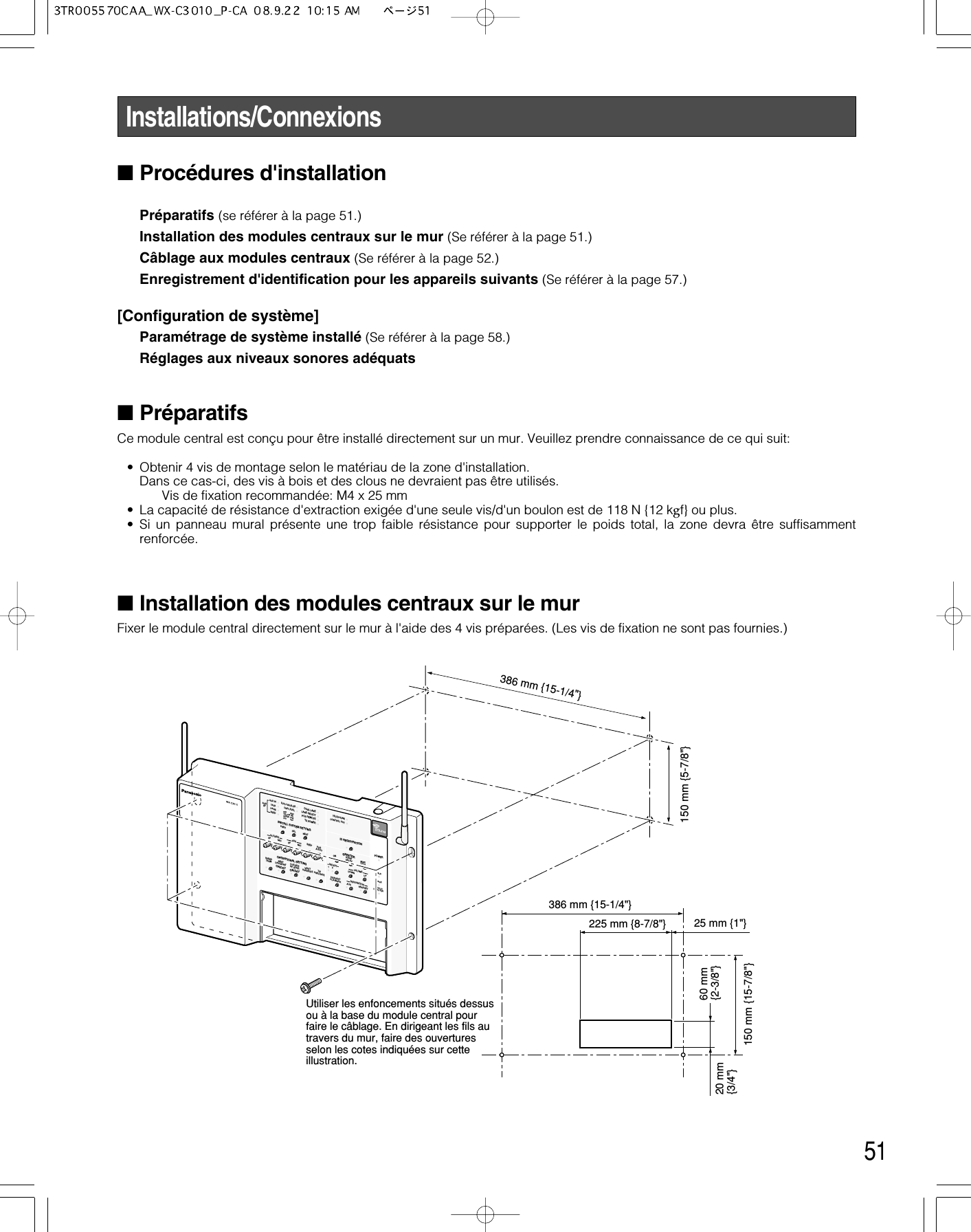 51Installations/Connexions■Procédures d&apos;installationPréparatifs (se référer à la page 51.)Installation des modules centraux sur le mur (Se référer à la page 51.)Câblage aux modules centraux (Se référer à la page 52.)Enregistrement d&apos;identification pour les appareils suivants (Se référer à la page 57.)[Configuration de système]Paramétrage de système installé (Se référer à la page 58.)Réglages aux niveaux sonores adéquats■PréparatifsCe module central est conçu pour être installé directement sur un mur. Veuillez prendre connaissance de ce qui suit:• Obtenir 4 vis de montage selon le matériau de la zone d&apos;installation.Dans ce cas-ci, des vis à bois et des clous ne devraient pas être utilisés.Vis de fixation recommandée: M4 x 25 mm• La capacité de résistance d&apos;extraction exigée d&apos;une seule vis/d&apos;un boulon est de 118 N {12 kgf} ou plus.• Si un panneau mural présente une trop faible résistance pour supporter le poids total, la zone devra être suffisammentrenforcée.■Installation des modules centraux sur le mur Fixer le module central directement sur le mur à l&apos;aide des 4 vis préparées. (Les vis de fixation ne sont pas fournies.)INSTALL SYSTEM SETTINGOPERATIONAL SETTINGID REGISTRATIONGREETERPOWERTELEPHONECONTROL OUTSTARTDELAYONDOWNPREVECHO CANCELLERDNR LEVELDUAL LANELANE SELECTPOS REMOTETX POWERRED        MAXYELLOW  MDGREEN  LOWOFF        OFFSELAUXSPAUX INTALKPAGEBEEPNEXTOUTSIDESPEEDTEAMBEEPDAY/NIGHTON:DAYOUTSIDESP LEVELON:DAYV/DETOVERRIDET/PPRELEASESPMICSP MICAUXBEEPPOSAUDIOUP12RECTALKPAGEVEHICLEDETECTORSELECTVOLUMEDESTINATIONAUXHEADSETHEADSETPLAYBACK386 mm {15-1/4&quot;}150 mm {15-7/8&quot;}20 mm{3/4&quot;}60 mm{2-3/8&quot;}150 mm {5-7/8&quot;}225 mm {8-7/8&quot;}386 mm {15-1/4&quot;}25 mm {1&quot;}Utiliser les enfoncements situés dessus ou à la base du module central pour faire le câblage. En dirigeant les fils au travers du mur, faire des ouvertures selon les cotes indiquées sur cette illustration.