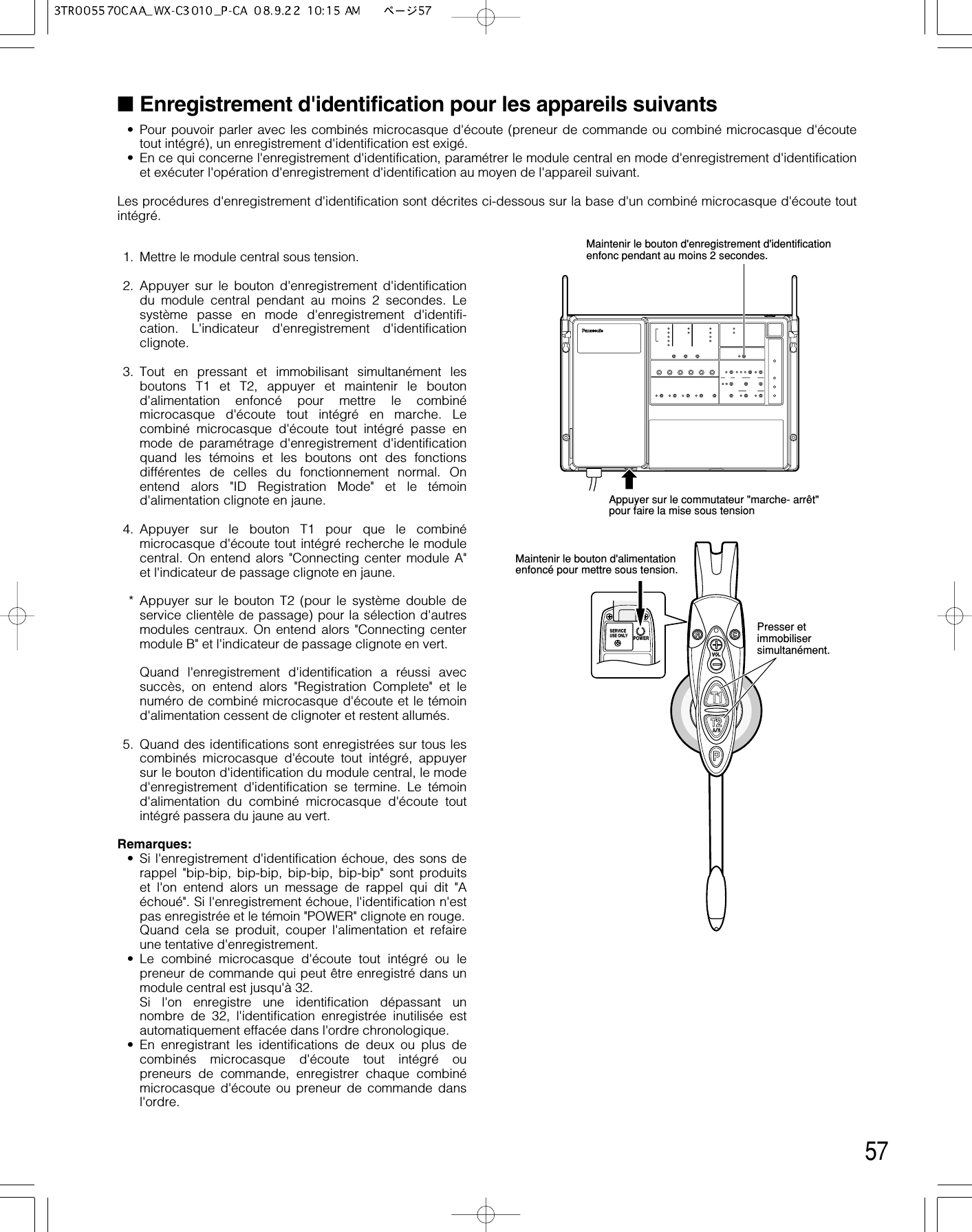 57■Enregistrement d&apos;identification pour les appareils suivants • Pour pouvoir parler avec les combinés microcasque d&apos;écoute (preneur de commande ou combiné microcasque d&apos;écoutetout intégré), un enregistrement d&apos;identification est exigé.• En ce qui concerne l&apos;enregistrement d&apos;identification, paramétrer le module central en mode d&apos;enregistrement d&apos;identificationet exécuter l&apos;opération d&apos;enregistrement d&apos;identification au moyen de l&apos;appareil suivant.Les procédures d&apos;enregistrement d&apos;identification sont décrites ci-dessous sur la base d&apos;un combiné microcasque d&apos;écoute toutintégré.1. Mettre le module central sous tension.2. Appuyer sur le bouton d&apos;enregistrement d&apos;identificationdu module central pendant au moins 2 secondes. Lesystème passe en mode d&apos;enregistrement d&apos;identifi-cation. L&apos;indicateur d&apos;enregistrement d&apos;identificationclignote.3. Tout en pressant et immobilisant simultanément lesboutons T1 et T2, appuyer et maintenir le boutond&apos;alimentation enfoncé pour mettre le combinémicrocasque d&apos;écoute tout intégré en marche. Lecombiné microcasque d&apos;écoute tout intégré passe enmode de paramétrage d&apos;enregistrement d&apos;identificationquand les témoins et les boutons ont des fonctionsdifférentes de celles du fonctionnement normal. Onentend alors &quot;ID Registration Mode&quot; et le témoind&apos;alimentation clignote en jaune.4. Appuyer sur le bouton T1 pour que le combinémicrocasque d&apos;écoute tout intégré recherche le modulecentral. On entend alors &quot;Connecting center module A&quot;et l&apos;indicateur de passage clignote en jaune.* Appuyer sur le bouton T2 (pour le système double deservice clientèle de passage) pour la sélection d&apos;autresmodules centraux. On entend alors &quot;Connecting centermodule B&quot; et l&apos;indicateur de passage clignote en vert.Quand l&apos;enregistrement d&apos;identification a réussi avecsuccès, on entend alors &quot;Registration Complete&quot; et lenuméro de combiné microcasque d&apos;écoute et le témoind&apos;alimentation cessent de clignoter et restent allumés.5. Quand des identifications sont enregistrées sur tous lescombinés microcasque d&apos;écoute tout intégré, appuyersur le bouton d&apos;identification du module central, le moded&apos;enregistrement d&apos;identification se termine. Le témoind&apos;alimentation du combiné microcasque d&apos;écoute toutintégré passera du jaune au vert.Remarques:• Si l&apos;enregistrement d&apos;identification échoue, des sons derappel &quot;bip-bip, bip-bip, bip-bip, bip-bip&quot; sont produitset l&apos;on entend alors un message de rappel qui dit &quot;Aéchoué&quot;. Si l&apos;enregistrement échoue, l&apos;identification n&apos;estpas enregistrée et le témoin &quot;POWER&quot; clignote en rouge.Quand cela se produit, couper l&apos;alimentation et refaireune tentative d&apos;enregistrement.• Le combiné microcasque d&apos;écoute tout intégré ou lepreneur de commande qui peut être enregistré dans unmodule central est jusqu&apos;à 32.Si l&apos;on enregistre une identification dépassant unnombre de 32, l&apos;identification enregistrée inutilisée estautomatiquement effacée dans l&apos;ordre chronologique.• En enregistrant les identifications de deux ou plus decombinés microcasque d&apos;écoute tout intégré oupreneurs de commande, enregistrer chaque combinémicrocasque d&apos;écoute ou preneur de commande dansl&apos;ordre.POWERSERVICEUSE ONLYPresser et immobiliser simultanément.Maintenir le bouton d&apos;alimentation enfoncé pour mettre sous tension.dMaintenir le bouton d&apos;enregistrement d&apos;identification enfonc pendant au moins 2 secondes.Appuyer sur le commutateur &quot;marche- arrêt&quot; pour faire la mise sous tension