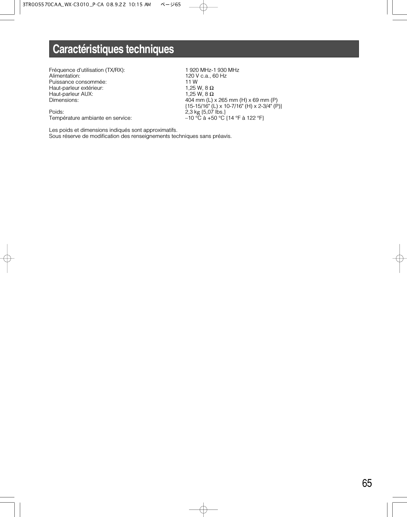 65Caractéristiques techniquesFréquence d&apos;utilisation (TX/RX): 1 920 MHz-1 930 MHzAlimentation: 120 V c.a., 60 HzPuissance consommée:  11 WHaut-parleur extérieur: 1,25 W, 8 ΩHaut-parleur AUX: 1,25 W, 8 ΩDimensions: 404 mm (L) x 265 mm (H) x 69 mm (P){15-15/16&quot; (L) x 10-7/16&quot; (H) x 2-3/4&quot; (P)}Poids: 2,3 kg{5,07 lbs.}Température ambiante en service: –10 °C à +50 °C {14 °F à 122 °F}Les poids et dimensions indiqués sont approximatifs.Sous réserve de modification des renseignements techniques sans préavis.