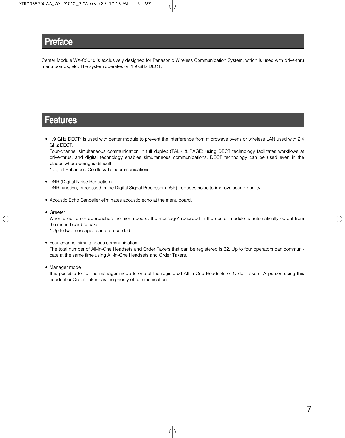 7PrefaceCenter Module WX-C3010 is exclusively designed for Panasonic Wireless Communication System, which is used with drive-thrumenu boards, etc. The system operates on 1.9 GHz DECT.Features• 1.9 GHz DECT* is used with center module to prevent the interference from microwave ovens or wireless LAN used with 2.4GHz DECT.Four-channel simultaneous communication in full duplex (TALK &amp; PAGE) using DECT technology facilitates workflows atdrive-thrus, and digital technology enables simultaneous communications. DECT technology can be used even in theplaces where wiring is difficult.*Digital Enhanced Cordless Telecommunications• DNR (Digital Noise Reduction)DNR function, processed in the Digital Signal Processor (DSP), reduces noise to improve sound quality.• Acoustic Echo Canceller eliminates acoustic echo at the menu board.• GreeterWhen a customer approaches the menu board, the message* recorded in the center module is automatically output fromthe menu board speaker.* Up to two messages can be recorded.• Four-channel simultaneous communicationThe total number of All-in-One Headsets and Order Takers that can be registered is 32. Up to four operators can communi-cate at the same time using All-in-One Headsets and Order Takers.• Manager modeIt is possible to set the manager mode to one of the registered All-in-One Headsets or Order Takers. A person using thisheadset or Order Taker has the priority of communication.