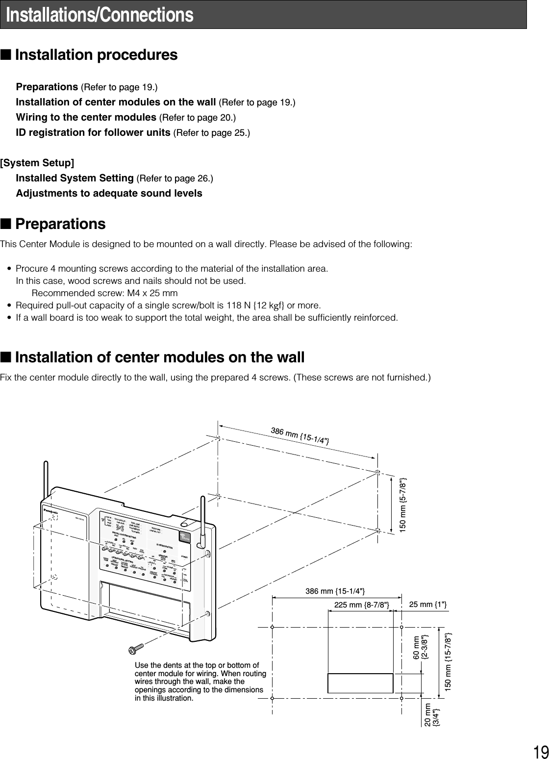 19Installations/Connections■Installation procedures Preparations (Refer to page 19.)Installation of center modules on the wall (Refer to page 19.)Wiring to the center modules (Refer to page 20.)ID registration for follower units (Refer to page 25.)[System Setup]Installed System Setting (Refer to page 26.)Adjustments to adequate sound levels■PreparationsThis Center Module is designed to be mounted on a wall directly. Please be advised of the following: • Procure 4 mounting screws according to the material of the installation area. In this case, wood screws and nails should not be used. Recommended screw: M4 x 25 mm• Required pull-out capacity of a single screw/bolt is 118 N {12 kgf} or more. • If a wall board is too weak to support the total weight, the area shall be sufficiently reinforced.■Installation of center modules on the wallFix the center module directly to the wall, using the prepared 4 screws. (These screws are not furnished.) INSTALL SYSTEM SETTINGOPERATIONAL SETTINGID REGISTRATIONGREETERPOWERTELEPHONECONTROL OUTSTARTDELAYONDOWNPREVECHO CANCELLERDNR LEVELDUAL LANELANE SELECTPOS REMOTETX POWERRED        MAXYELLOW  MDGREEN  LOWOFF        OFFSELAUXSPAUX INTALKPAGEBEEPNEXTOUTSIDESPEEDTEAMBEEPDAY/NIGHTON:DAYOUTSIDESP LEVELON:DAYV/DETOVERRIDET/PPRELEASESPMICSP MICAUXBEEPPOSAUDIOUP12RECTALKPAGEVEHICLEDETECTORSELECTVOLUMEDESTINATIONAUXHEADSETHEADSETPLAYBACK386 mm {15-1/4&quot;}150 mm {15-7/8&quot;}20 mm{3/4&quot;}60 mm{2-3/8&quot;}150 mm {5-7/8&quot;}225 mm {8-7/8&quot;}386 mm {15-1/4&quot;}25 mm {1&quot;}Use the dents at the top or bottom of center module for wiring. When routing wires through the wall, make the openings according to the dimensions in this illustration.