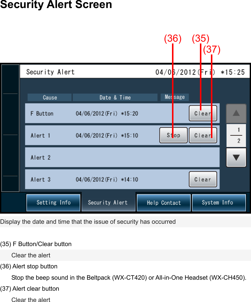 Security Alert Screen      (36) (35)(37)Display the date and time that the issue of security has occurred  (35) F Button/Clear button    Clear the alert (36) Alert stop button     Stop the beep sound in the Beltpack (WX-CT420) or All-in-One Headset (WX-CH450). (37) Alert clear button    Clear the alert      