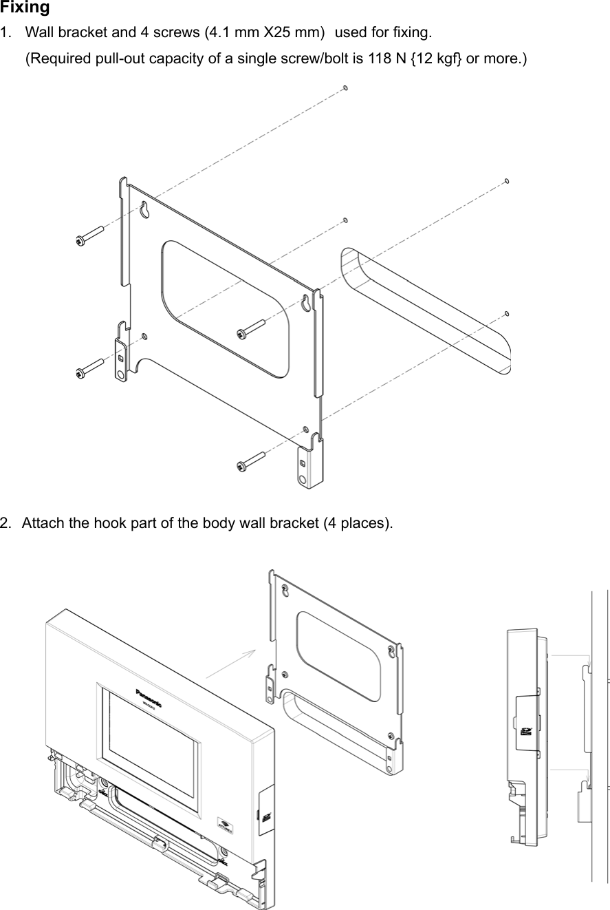 Fixing 1.  Wall bracket and 4 screws (4.1 mm X25 mm) used for fixing.     (Required pull-out capacity of a single screw/bolt is 118 N {12 kgf} or more.)                  2. Attach the hook part of the body wall bracket (4 places).                  