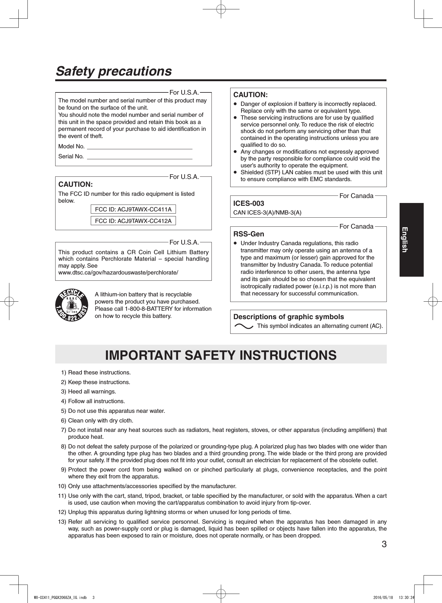 3EnglishSafety precautionsCAUTION: Danger of explosion if battery is incorrectly replaced. Replace only with the same or equivalent type. These servicing instructions are for use by qualified service personnel only. To reduce the risk of electric shock do not perform any servicing other than that contained in the operating instructions unless you are qualified to do so. Any changes or modifications not expressly approved by the party responsible for compliance could void the user’s authority to operate the equipment. Shielded (STP) LAN cables must be used with this unit to ensure compliance with EMC standards.ICES-003CAN ICES-3(A)/NMB-3(A)For CanadaA lithium-ion battery that is recyclable powers the product you have purchased. Please call 1-800-8-BATTERY for information on how to recycle this battery.  1) Read these instructions.  2) Keep these instructions.  3) Heed all warnings.  4) Follow all instructions.  5) Do not use this apparatus near water.  6) Clean only with dry cloth.  7)  Do not install near any heat sources such as radiators, heat registers, stoves, or other apparatus (including amplifiers) that produce heat.  8)  Do not defeat the safety purpose of the polarized or grounding-type plug. A polarized plug has two blades with one wider than the other. A grounding type plug has two blades and a third grounding prong. The wide blade or the third prong are provided for your safety. If the provided plug does not fit into your outlet, consult an electrician for replacement of the obsolete outlet.  9)  Protect the power cord from being walked on or pinched particularly at plugs, convenience receptacles, and the point where they exit from the apparatus.  10)  Only use attachments/accessories specified by the manufacturer.  11)  Use only with the cart, stand, tripod, bracket, or table specified by the manufacturer, or sold with the apparatus. When a cart is used, use caution when moving the cart/apparatus combination to avoid injury from tip-over.  12)  Unplug this apparatus during lightning storms or when unused for long periods of time. 13)  Refer all servicing to qualified service personnel. Servicing is required when the apparatus has been damaged in any way, such as power-supply cord or plug is damaged, liquid has been spilled or objects have fallen into the apparatus, the apparatus has been exposed to rain or moisture, does not operate normally, or has been dropped.IMPORTANT SAFETY INSTRUCTIONSRSS-Gen Under Industry Canada regulations, this radio transmitter may only operate using an antenna of a type and maximum (or lesser) gain approved for the transmitter by Industry Canada. To reduce potential radio interference to other users, the antenna type and its gain should be so chosen that the equivalent isotropically radiated power (e.i.r.p.) is not more than that necessary for successful communication.For CanadaThis product contains a CR Coin Cell Lithium Battery which contains Perchlorate Material – special handling may apply. Seewww.dtsc.ca/gov/hazardouswaste/perchlorate/For U.S.A.CAUTION:The FCC ID number for this radio equipment is listed below.For U.S.A.FCC ID: ACJ9TAWX-CC411AFCC ID: ACJ9TAWX-CC412AThe model number and serial number of this product may be found on the surface of the unit.You should note the model number and serial number of this unit in the space provided and retain this book as a permanent record of your purchase to aid identification in the event of theft.Model No.                                                                   Serial No.                                                                   For U.S.A.Descriptions of graphic symbols This symbol indicates an alternating current (AC).WX-CC411_PGQX2068ZA_IG.indb   3 2016/05/18   13:30:24