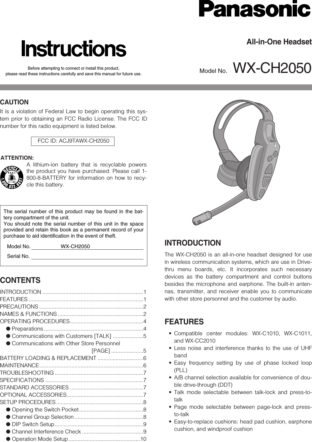 Before attempting to connect or install this product,please read these instructions carefully and save this manual for future use.All-in-One HeadsetModel No. WX-CH2050INTRODUCTIONThe WX-CH2050 is an all-in-one headset designed for usein wireless communication systems, which are use in Drive-thru menu boards, etc. It incorporates such necessarydevices as the battery compartment and control buttonsbesides the microphone and earphone. The built-in anten-nas, transmitter, and receiver enable you to communicatewith other store personnel and the customer by audio.FEATURES• Compatible center modules: WX-C1010, WX-C1011,and WX-CC2010• Less noise and interference thanks to the use of UHFband• Easy frequency setting by use of phase locked loop(PLL)• A/B channel selection available for convenience of dou-ble drive-through (DDT)• Talk mode selectable between talk-lock and press-to-talk• Page mode selectable between page-lock and press-to-talk• Easy-to-replace cushions: head pad cushion, earphonecushion, and windproof cushionThe serial number of this product may be found in the bat-tery compartment of the unit.You should note the serial number of this unit in the spaceprovided and retain this book as a permanent record of yourpurchase to aid identification in the event of theft.Model No. WX-CH2050Serial No.CAUTIONIt is a violation of Federal Law to begin operating this sys-tem prior to obtaining an FCC Radio License. The FCC IDnumber for this radio equipment is listed below.FCC ID: ACJ9TAWX-CH2050CONTENTSINTRODUCTION ..................................................................1FEATURES ...........................................................................1PRECAUTIONS ....................................................................2NAMES &amp; FUNCTIONS ........................................................2OPERATING PROCEDURES................................................4●Preparations .................................................................4●Communications with Customers [TALK] ....................5●Communications with Other Store Personnel [PAGE] .....................5BATTERY LOADING &amp; REPLACEMENT ..............................6MAINTENANCE....................................................................6TROUBLESHOOTING ..........................................................7SPECIFICATIONS ................................................................7STANDARD ACCESSORIES ................................................7OPTIONAL ACCESSORIES..................................................7SETUP PROCEDURES.........................................................8●Opening the Switch Pocket..........................................8●Channel Group Selection .............................................8●DIP Switch Setup..........................................................9●Channel Interference Check ........................................9●Operation Mode Setup...............................................10ATTENTION:A lithium-ion battery that is recyclable powersthe product you have purchased. Please call 1-800-8-BATTERY for information on how to recy-cle this battery.