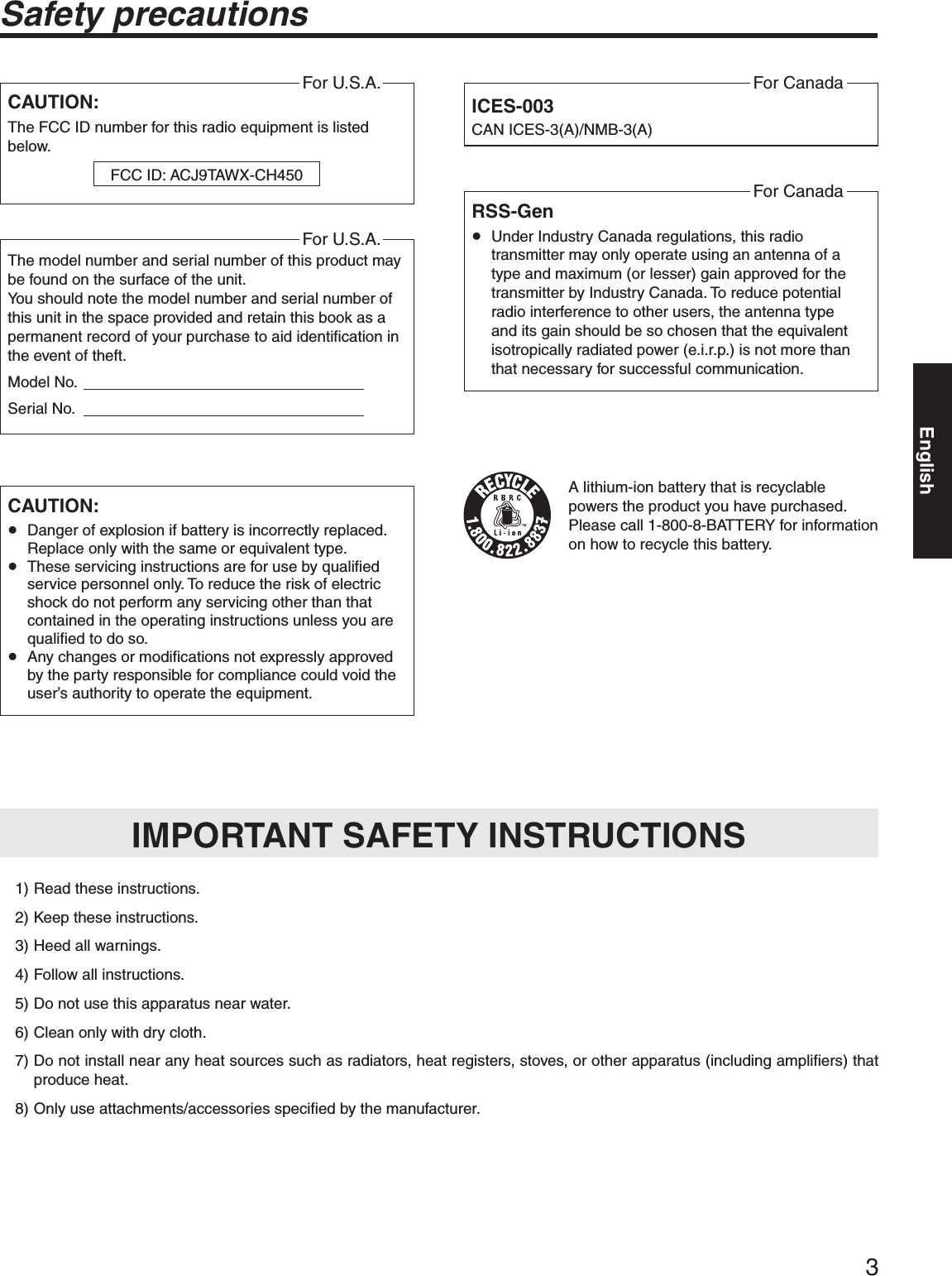 3Safety precautionsCAUTION:The FCC ID number for this radio equipment is listed below.For U.S.A.FCC ID: ACJ9TAWX-CH450CAUTION:p Danger of explosion if battery is incorrectly replaced. Replace only with the same or equivalent type.p These servicing instructions are for use by qualified service personnel only. To reduce the risk of electric shock do not perform any servicing other than that contained in the operating instructions unless you are qualified to do so.p Any changes or modifications not expressly approved by the party responsible for compliance could void the user’s authority to operate the equipment.ICES-003CAN ICES-3(A)/NMB-3(A)For CanadaA lithium-ion battery that is recyclable powers the product you have purchased. Please call 1-800-8-BATTERY for information on how to recycle this battery.  1) Read these instructions.  2) Keep these instructions.  3) Heed all warnings.  4) Follow all instructions.  5) Do not use this apparatus near water.  6) Clean only with dry cloth. 7)  Do not install near any heat sources such as radiators, heat registers, stoves, or other apparatus (including amplifiers) that produce heat. 8)  Only use attachments/accessories specified by the manufacturer.IMPORTANT SAFETY INSTRUCTIONSRSS-Genp Under Industry Canada regulations, this radio transmitter may only operate using an antenna of a type and maximum (or lesser) gain approved for the transmitter by Industry Canada. To reduce potential radio interference to other users, the antenna type and its gain should be so chosen that the equivalent isotropically radiated power (e.i.r.p.) is not more than that necessary for successful communication.For CanadaThe model number and serial number of this product may be found on the surface of the unit.You should note the model number and serial number of this unit in the space provided and retain this book as a permanent record of your purchase to aid identification in the event of theft.Model No.                                                                   Serial No.                                                                   For U.S.A.English
