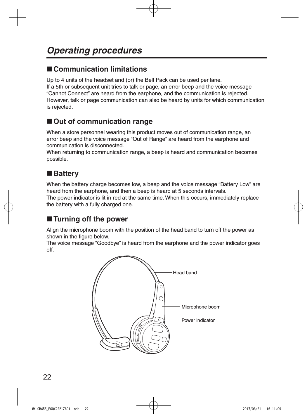 22Operating procedures Communication limitationsUp to 4 units of the headset and (or) the Belt Pack can be used per lane.If a 5th or subsequent unit tries to talk or page, an error beep and the voice message “Cannot Connect” are heard from the earphone, and the communication is rejected.However, talk or page communication can also be heard by units for which communication is rejected. Out of communication rangeWhen a store personnel wearing this product moves out of communication range, an error beep and the voice message “Out of Range” are heard from the earphone and communication is disconnected.When returning to communication range, a beep is heard and communication becomes possible. BatteryWhen the battery charge becomes low, a beep and the voice message “Battery Low” are heard from the earphone, and then a beep is heard at 5 seconds intervals.The power indicator is lit in red at the same time. When this occurs, immediately replace the battery with a fully charged one. Turning off the powerAlign the microphone boom with the position of the head band to turn off the power as shown in the figure below.The voice message “Goodbye” is heard from the earphone and the power indicator goes off.Power indicatorMicrophone boomHead bandWX-CH455_PGQX2221ZAC1.indb   22 2017/08/21   16:11:09