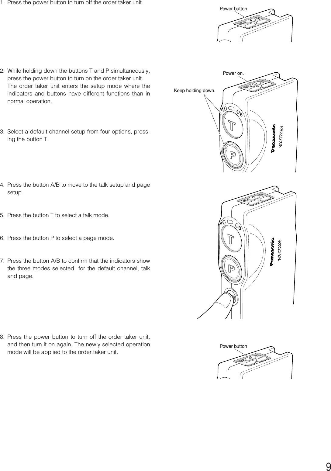 91. Press the power button to turn off the order taker unit. 2. While holding down the buttons T and P simultaneously,press the power button to turn on the order taker unit.The order taker unit enters the setup mode where theindicators and buttons have different functions than innormal operation.3. Select a default channel setup from four options, press-ing the button T.4. Press the button A/B to move to the talk setup and pagesetup.5. Press the button T to select a talk mode.6. Press the button P to select a page mode.7. Press the button A/B to confirm that the indicators showthe three modes selected  for the default channel, talkand page.8. Press the power button to turn off the order taker unit,and then turn it on again. The newly selected operationmode will be applied to the order taker unit. WX-CT2020ABPWRVOLPower on.Keep holding down.WX-CT2020ABPWRVOLPWRVOLPower buttonPWRVOLPower button