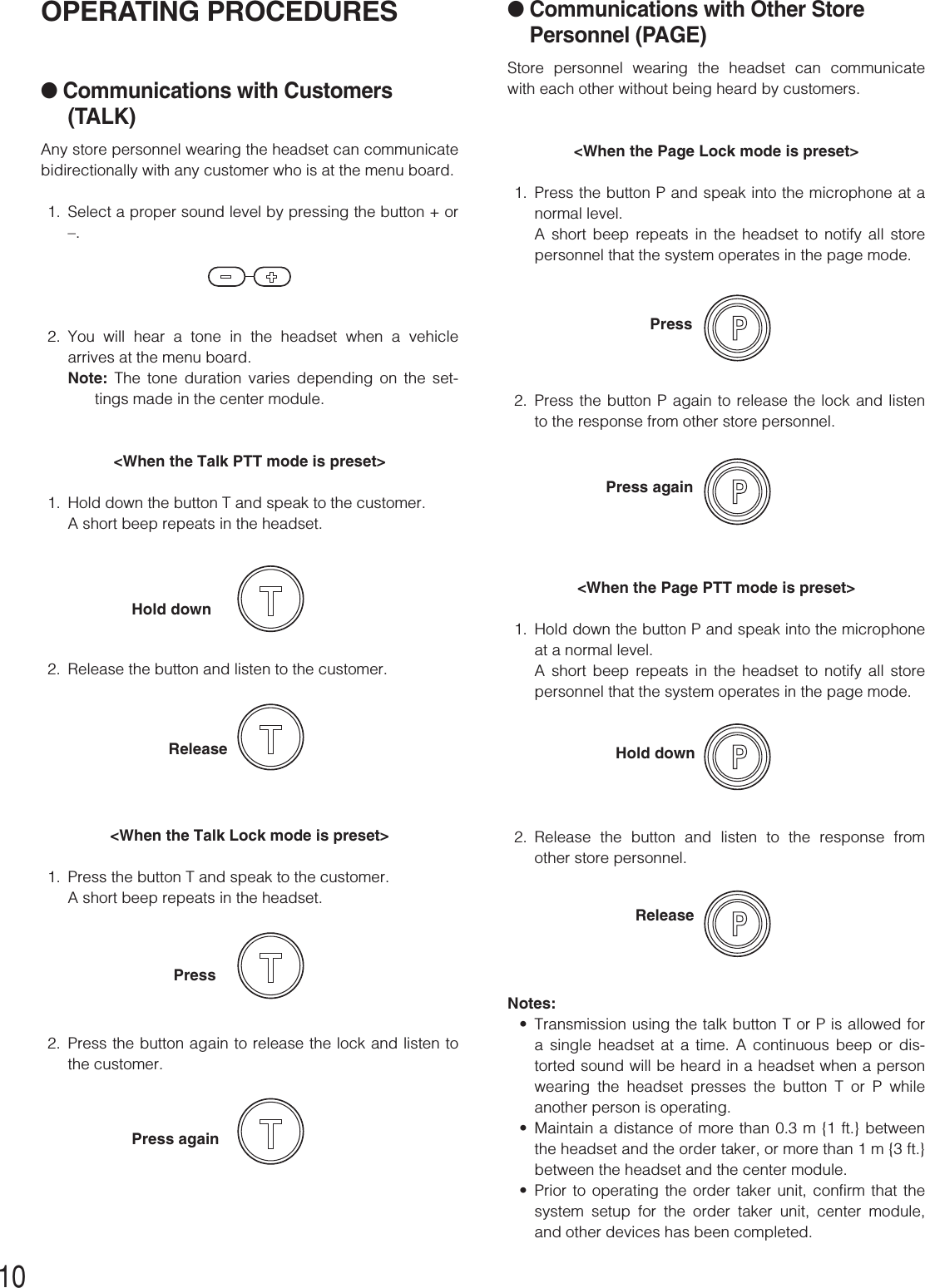 10●Communications with Other StorePersonnel (PAGE)Store personnel wearing the headset can communicatewith each other without being heard by customers.&lt;When the Page Lock mode is preset&gt;1. Press the button P and speak into the microphone at anormal level. A short beep repeats in the headset to notify all storepersonnel that the system operates in the page mode.2. Press the button P again to release the lock and listento the response from other store personnel.&lt;When the Page PTT mode is preset&gt;1. Hold down the button P and speak into the microphoneat a normal level. A short beep repeats in the headset to notify all storepersonnel that the system operates in the page mode.2. Release the button and listen to the response fromother store personnel.Notes:•Transmission using the talk button T or P is allowed fora single headset at a time. A continuous beep or dis-torted sound will be heard in a headset when a personwearing the headset presses the button T or P whileanother person is operating.•Maintain a distance of more than 0.3 m {1 ft.} betweenthe headset and the order taker, or more than 1 m {3 ft.}between the headset and the center module.•Prior to operating the order taker unit, confirm that thesystem setup for the order taker unit, center module,and other devices has been completed.OPERATING PROCEDURES●Communications with Customers(TALK)Any store personnel wearing the headset can communicatebidirectionally with any customer who is at the menu board.1. Select a proper sound level by pressing the button + or–.2. You will hear a tone in the headset when a vehiclearrives at the menu board.Note: The tone duration varies depending on the set-tings made in the center module. &lt;When the Talk PTT mode is preset&gt;1. Hold down the button T and speak to the customer.A short beep repeats in the headset.2. Release the button and listen to the customer.&lt;When the Talk Lock mode is preset&gt;1. Press the button T and speak to the customer.A short beep repeats in the headset.2. Press the button again to release the lock and listen tothe customer.Hold downReleasePressPress againHold downPressPress againRelease