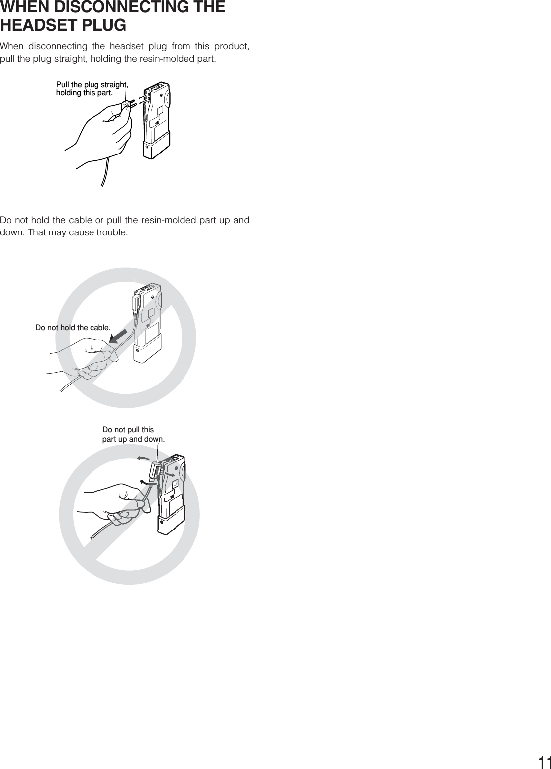 11WHEN DISCONNECTING THEHEADSET PLUGWhen disconnecting the headset plug from this product,pull the plug straight, holding the resin-molded part.Do not hold the cable or pull the resin-molded part up anddown. That may cause trouble.Pull the plug straight, holding this part.Do not hold the cable.Do not pull this part up and down.