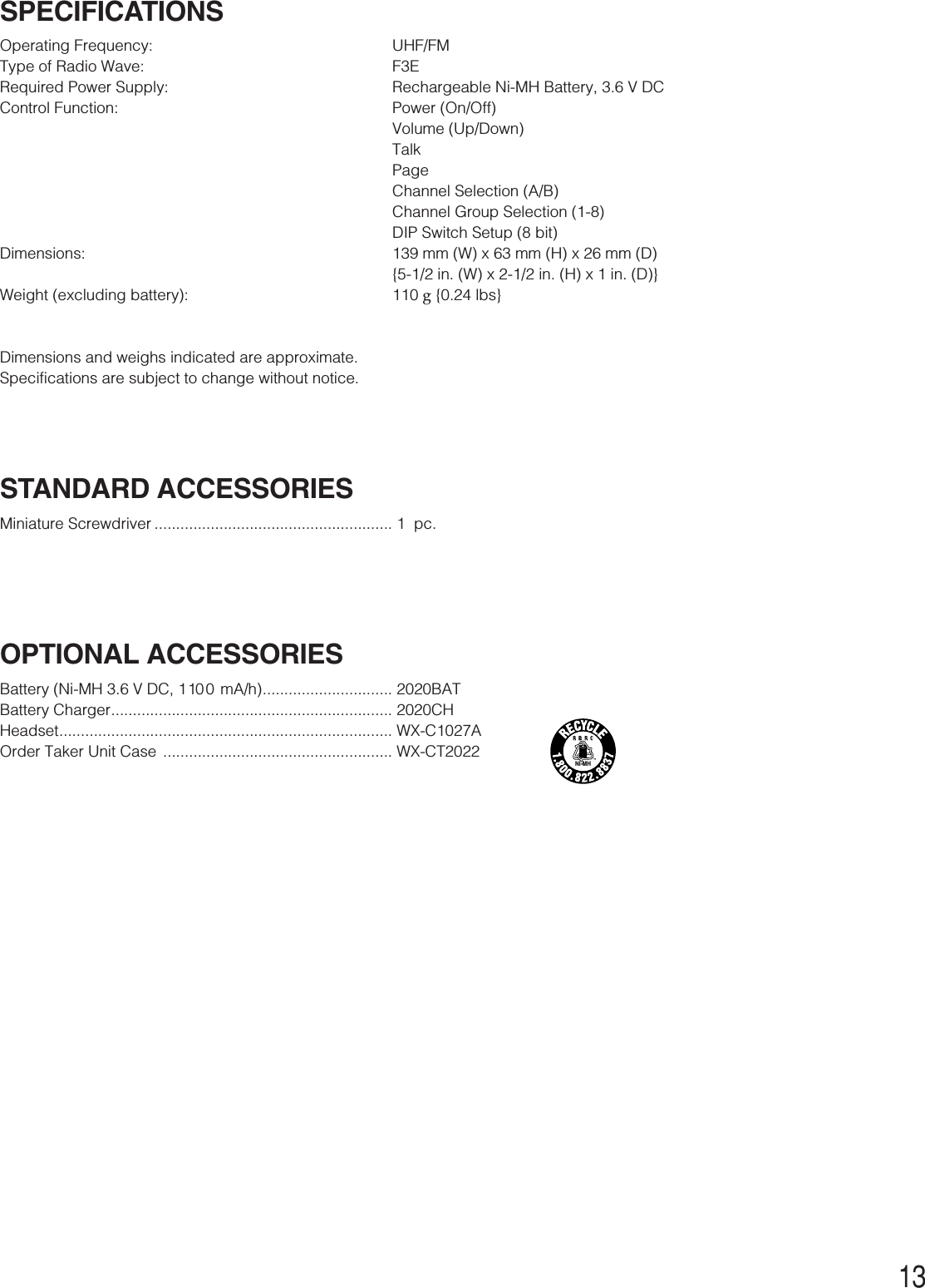 13SPECIFICATIONSOperating Frequency: UHF/FMType of Radio Wave: F3ERequired Power Supply: Rechargeable Ni-MH Battery, 3.6 V DCControl Function:  Power (On/Off)Volume (Up/Down)TalkPageChannel Selection (A/B)Channel Group Selection (1-8)DIP Switch Setup (8 bit)Dimensions: 139 mm (W) x 63 mm (H) x 26 mm (D){5-1/2 in. (W) x 2-1/2 in. (H) x 1 in. (D)}Weight (excluding battery): 110 g{0.24 lbs}Dimensions and weighs indicated are approximate.Specifications are subject to change without notice.STANDARD ACCESSORIESMiniature Screwdriver ....................................................... 1  pc.OPTIONAL ACCESSORIESBattery (Ni-MH 3.6 V DC, 1 100 mA/h).............................. 2020BATBattery Charger................................................................. 2020CHHeadset............................................................................. WX-C1027AOrder Taker Unit Case  ..................................................... WX-CT2022Ni-MH