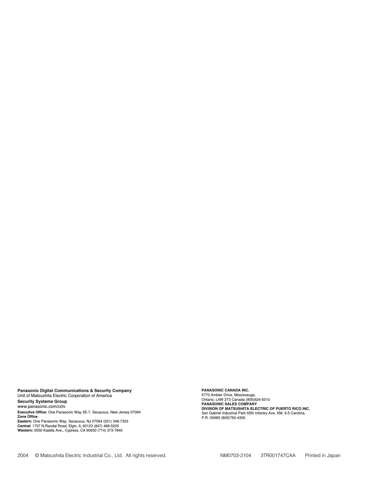 PANASONIC CANADA INC.5770 Ambler Drive, Mississauga, Ontario, L4W 2T3 Canada (905)624-5010PANASONIC SALES COMPANYDIVISION OF MATSUSHITA ELECTRIC OF PUERTO RICO INC.San Gabriel Industrial Park 65th Infantry Ave. KM. 9.5 Carolina, P.R. 00985 (809)750-4300Panasonic Digital Communications &amp; Security CompanyUnit of Matsushita Electric Corporation of AmericaSecurity Systems Groupwww.panasonic.com/cctvExecutive Office: One Panasonic Way 3E-7, Secaucus, New Jersey 07094Zone OfficeEastern: One Panasonic Way, Secaucus, NJ 07094 (201) 348-7303Central: 1707 N.Randal Road, Elgin, IL 60123 (847) 468-5205Western: 6550 Katella Ave., Cypress, CA 90630 (714) 373-78402004     © Matsushita Electric Industrial Co., Ltd.  All rights reserved. NM0703-2104       3TR001747CAA       Printed in Japan