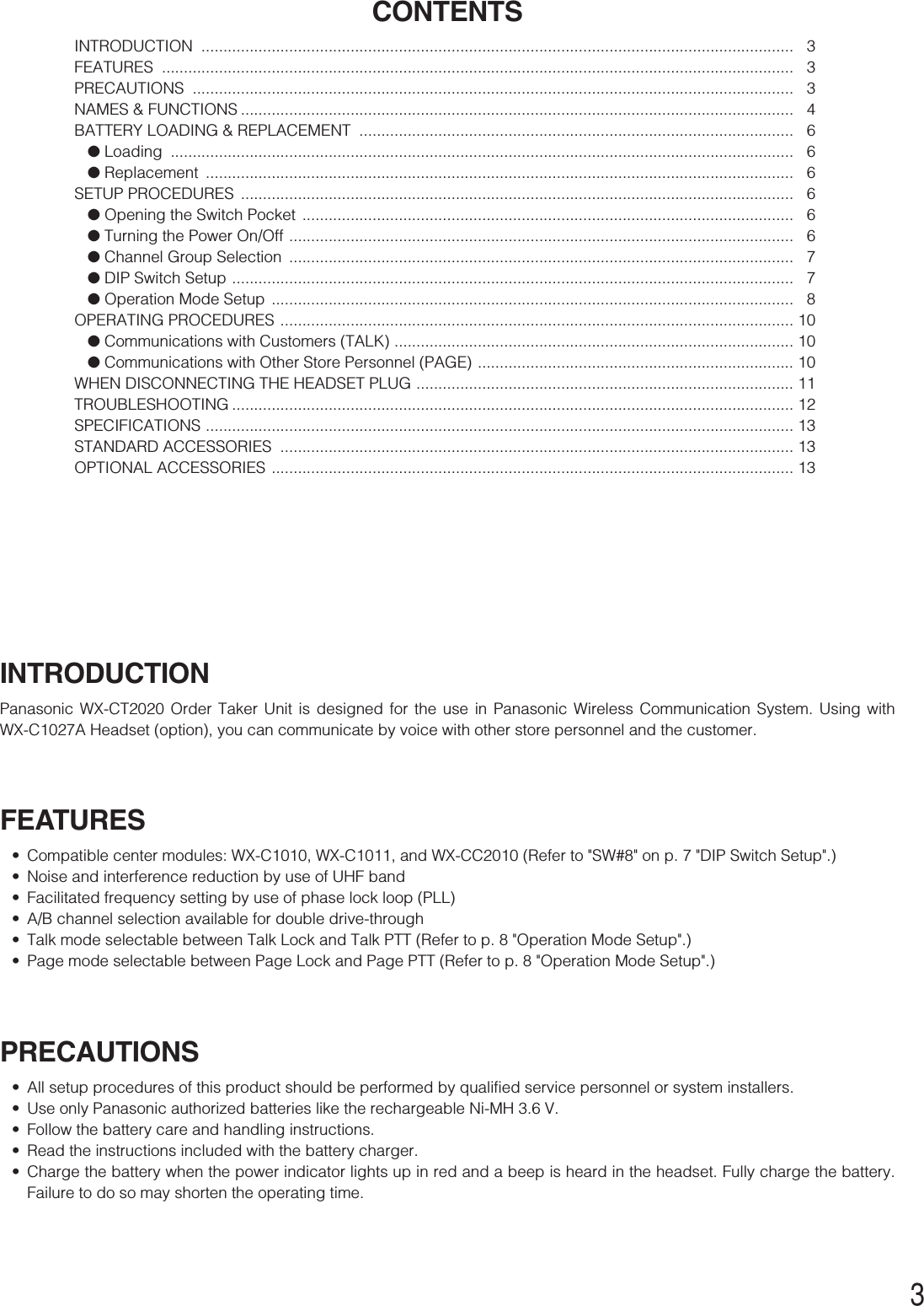 3INTRODUCTIONPanasonic WX-CT2020 Order Taker Unit is designed for the use in Panasonic Wireless Communication System. Using withWX-C1027A Headset (option), you can communicate by voice with other store personnel and the customer.FEATURES•Compatible center modules: WX-C1010, WX-C1011, and WX-CC2010 (Refer to &quot;SW#8&quot; on p. 7 &quot;DIP Switch Setup&quot;.)•Noise and interference reduction by use of UHF band•Facilitated frequency setting by use of phase lock loop (PLL)•A/B channel selection available for double drive-through•Talk mode selectable between Talk Lock and Talk PTT (Refer to p. 8 &quot;Operation Mode Setup&quot;.)•Page mode selectable between Page Lock and Page PTT (Refer to p. 8 &quot;Operation Mode Setup&quot;.)PRECAUTIONS•All setup procedures of this product should be performed by qualified service personnel or system installers.•Use only Panasonic authorized batteries like the rechargeable Ni-MH 3.6 V.•Follow the battery care and handling instructions.•Read the instructions included with the battery charger.•Charge the battery when the power indicator lights up in red and a beep is heard in the headset. Fully charge the battery.Failure to do so may shorten the operating time.CONTENTSINTRODUCTION ....................................................................................................................................... 3FEATURES ................................................................................................................................................ 3PRECAUTIONS ......................................................................................................................................... 3NAMES &amp; FUNCTIONS .............................................................................................................................. 4BATTERY LOADING &amp; REPLACEMENT  ................................................................................................... 6●Loading .............................................................................................................................................. 6●Replacement ...................................................................................................................................... 6SETUP PROCEDURES  .............................................................................................................................. 6●Opening the Switch Pocket  ................................................................................................................ 6●Turning the Power On/Off ................................................................................................................... 6●Channel Group Selection  ................................................................................................................... 7●DIP Switch Setup ................................................................................................................................ 7●Operation Mode Setup  ....................................................................................................................... 8OPERATING PROCEDURES ..................................................................................................................... 10●Communications with Customers (TALK) ...........................................................................................10●Communications with Other Store Personnel (PAGE) ........................................................................ 10WHEN DISCONNECTING THE HEADSET PLUG ...................................................................................... 11TROUBLESHOOTING ................................................................................................................................ 12SPECIFICATIONS ...................................................................................................................................... 13STANDARD ACCESSORIES  ..................................................................................................................... 13OPTIONAL ACCESSORIES ....................................................................................................................... 13