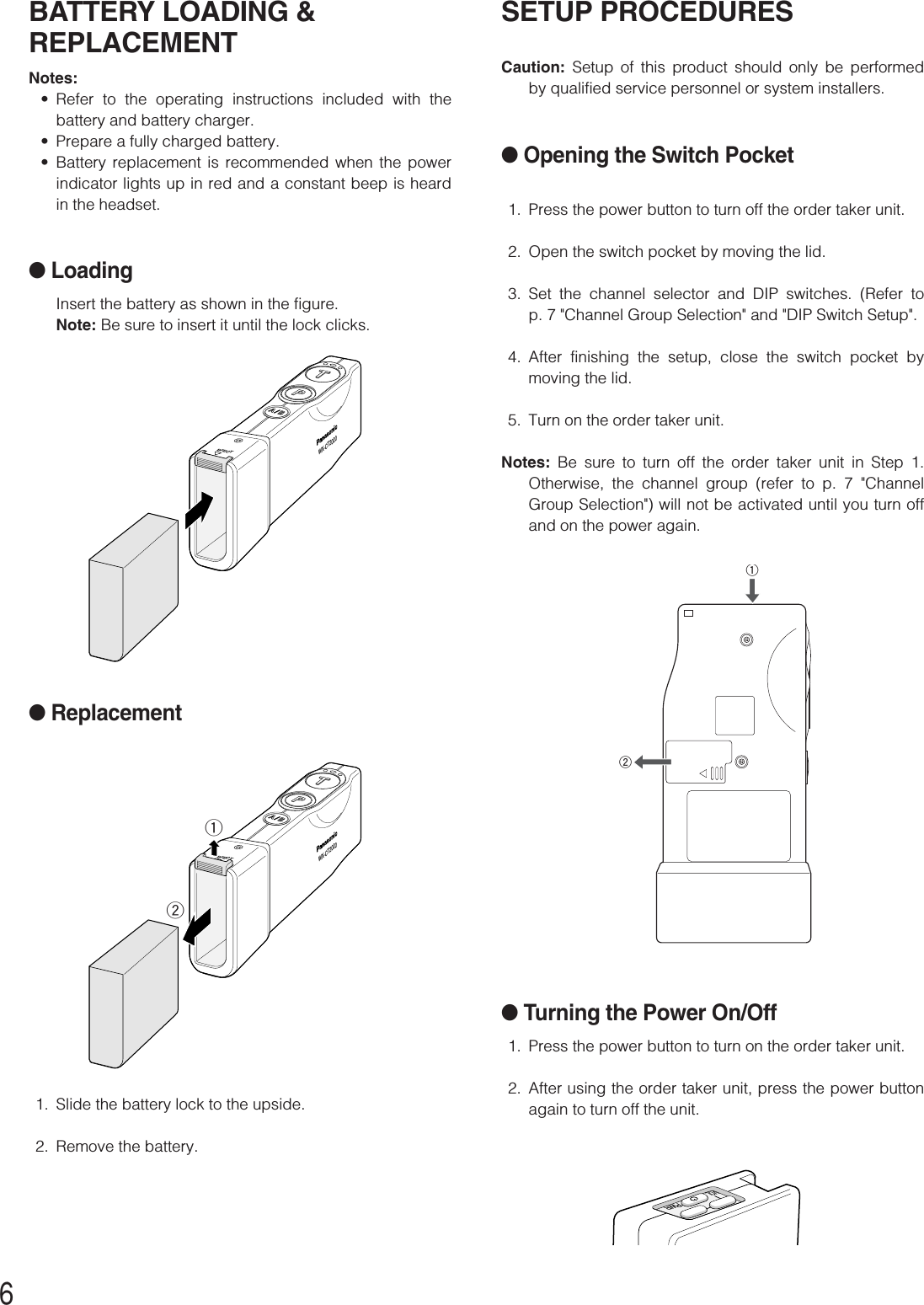 6SETUP PROCEDURESCaution: Setup of this product should only be performedby qualified service personnel or system installers.●Opening the Switch Pocket1. Press the power button to turn off the order taker unit.2. Open the switch pocket by moving the lid.3. Set the channel selector and DIP switches. (Refer top. 7 &quot;Channel Group Selection&quot; and &quot;DIP Switch Setup&quot;.4. After finishing the setup, close the switch pocket bymoving the lid.5. Turn on the order taker unit.Notes: Be sure to turn off the order taker unit in Step 1.Otherwise, the channel group (refer to p. 7 &quot;ChannelGroup Selection&quot;) will not be activated until you turn offand on the power again.●Turning the Power On/Off1. Press the power button to turn on the order taker unit.2. After using the order taker unit, press the power buttonagain to turn off the unit.qwBATTERY LOADING &amp;REPLACEMENTNotes:•Refer to the operating instructions included with thebattery and battery charger.•Prepare a fully charged battery.•Battery replacement is recommended when the powerindicator lights up in red and a constant beep is heardin the headset.●LoadingInsert the battery as shown in the figure.Note: Be sure to insert it until the lock clicks. EJECTWX-CT2020●Replacement1. Slide the battery lock to the upside.2. Remove the battery.EJECTWX-CT2020qwPWRVOL