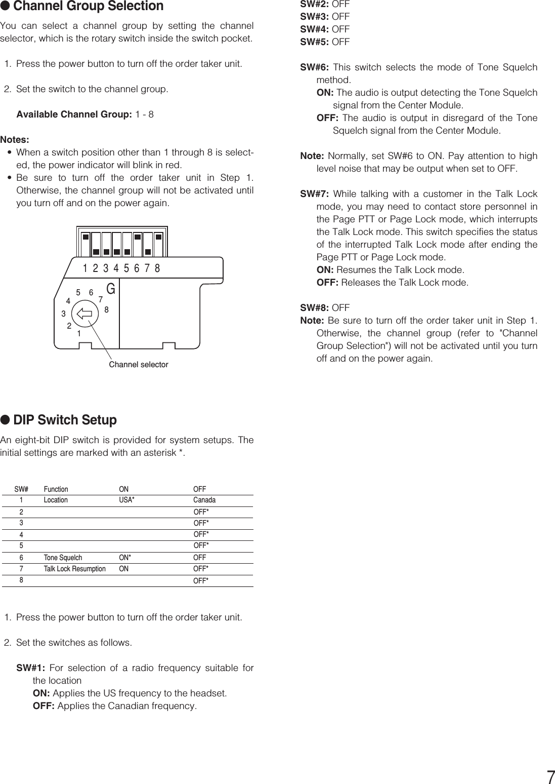 7●Channel Group SelectionYou can select a channel group by setting the channelselector, which is the rotary switch inside the switch pocket.1. Press the power button to turn off the order taker unit.2. Set the switch to the channel group.Available Channel Group: 1 - 8Notes:•When a switch position other than 1 through 8 is select-ed, the power indicator will blink in red.•Be sure to turn off the order taker unit in Step 1.Otherwise, the channel group will not be activated untilyou turn off and on the power again.●DIP Switch SetupAn eight-bit DIP switch is provided for system setups. Theinitial settings are marked with an asterisk *.1. Press the power button to turn off the order taker unit.2. Set the switches as follows.SW#1:  For selection of a radio frequency suitable forthe locationON: Applies the US frequency to the headset.OFF: Applies the Canadian frequency.12345678G1  2  3  4  5  6  7  8Channel selector1SW#2345678LocationFunctionTone SquelchTalk Lock ResumptionUSA*ONON*ONCanadaOFFOFFOFF*OFF*OFF*OFF*OFF*OFF*SW#2: OFFSW#3: OFFSW#4: OFFSW#5: OFFSW#6:  This switch selects the mode of Tone Squelchmethod.ON: The audio is output detecting the Tone Squelchsignal from the Center Module.OFF: The audio is output in disregard of the ToneSquelch signal from the Center Module.Note: Normally, set SW#6 to ON. Pay attention to highlevel noise that may be output when set to OFF.SW#7: While talking with a customer in the Talk Lockmode, you may need to contact store personnel inthe Page PTT or Page Lock mode, which interruptsthe Talk Lock mode. This switch specifies the statusof the interrupted Talk Lock mode after ending thePage PTT or Page Lock mode.ON: Resumes the Talk Lock mode.OFF: Releases the Talk Lock mode.SW#8: OFFNote: Be sure to turn off the order taker unit in Step 1.Otherwise, the channel group (refer to &quot;ChannelGroup Selection&quot;) will not be activated until you turnoff and on the power again.