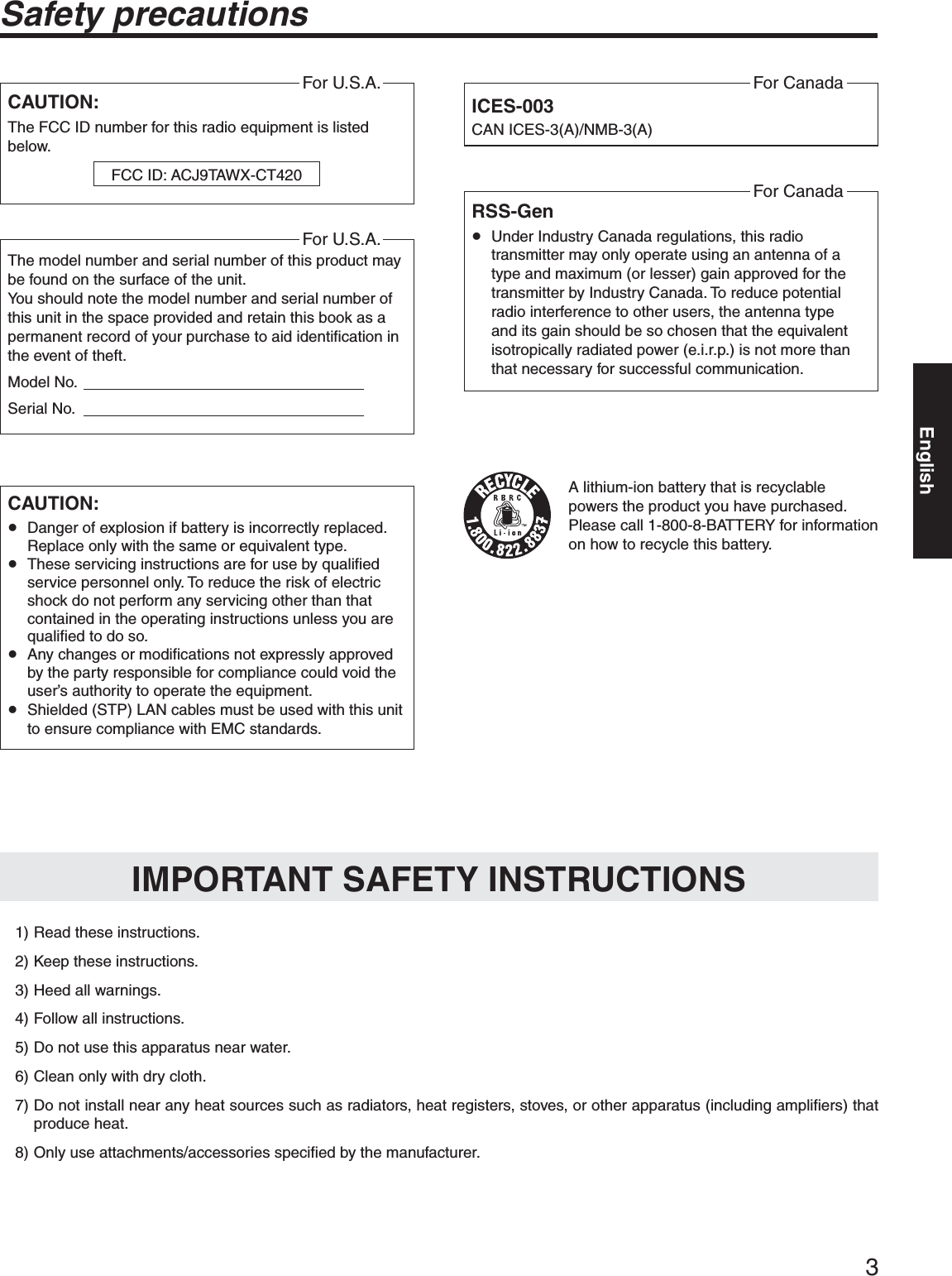 3Safety precautionsCAUTION:The FCC ID number for this radio equipment is listed below.For U.S.A.FCC ID: ACJ9TAWX-CT420CAUTION:p Danger of explosion if battery is incorrectly replaced. Replace only with the same or equivalent type.p These servicing instructions are for use by qualified service personnel only. To reduce the risk of electric shock do not perform any servicing other than that contained in the operating instructions unless you are qualified to do so.p Any changes or modifications not expressly approved by the party responsible for compliance could void the user’s authority to operate the equipment.p Shielded (STP) LAN cables must be used with this unit to ensure compliance with EMC standards.ICES-003CAN ICES-3(A)/NMB-3(A)For CanadaA lithium-ion battery that is recyclable powers the product you have purchased. Please call 1-800-8-BATTERY for information on how to recycle this battery.  1) Read these instructions.  2) Keep these instructions.  3) Heed all warnings.  4) Follow all instructions.  5) Do not use this apparatus near water.  6) Clean only with dry cloth. 7)  Do not install near any heat sources such as radiators, heat registers, stoves, or other apparatus (including amplifiers) that produce heat. 8)  Only use attachments/accessories specified by the manufacturer.IMPORTANT SAFETY INSTRUCTIONSRSS-Genp Under Industry Canada regulations, this radio transmitter may only operate using an antenna of a type and maximum (or lesser) gain approved for the transmitter by Industry Canada. To reduce potential radio interference to other users, the antenna type and its gain should be so chosen that the equivalent isotropically radiated power (e.i.r.p.) is not more than that necessary for successful communication.For CanadaThe model number and serial number of this product may be found on the surface of the unit.You should note the model number and serial number of this unit in the space provided and retain this book as a permanent record of your purchase to aid identification in the event of theft.Model No.                                                                   Serial No.                                                                   For U.S.A.English