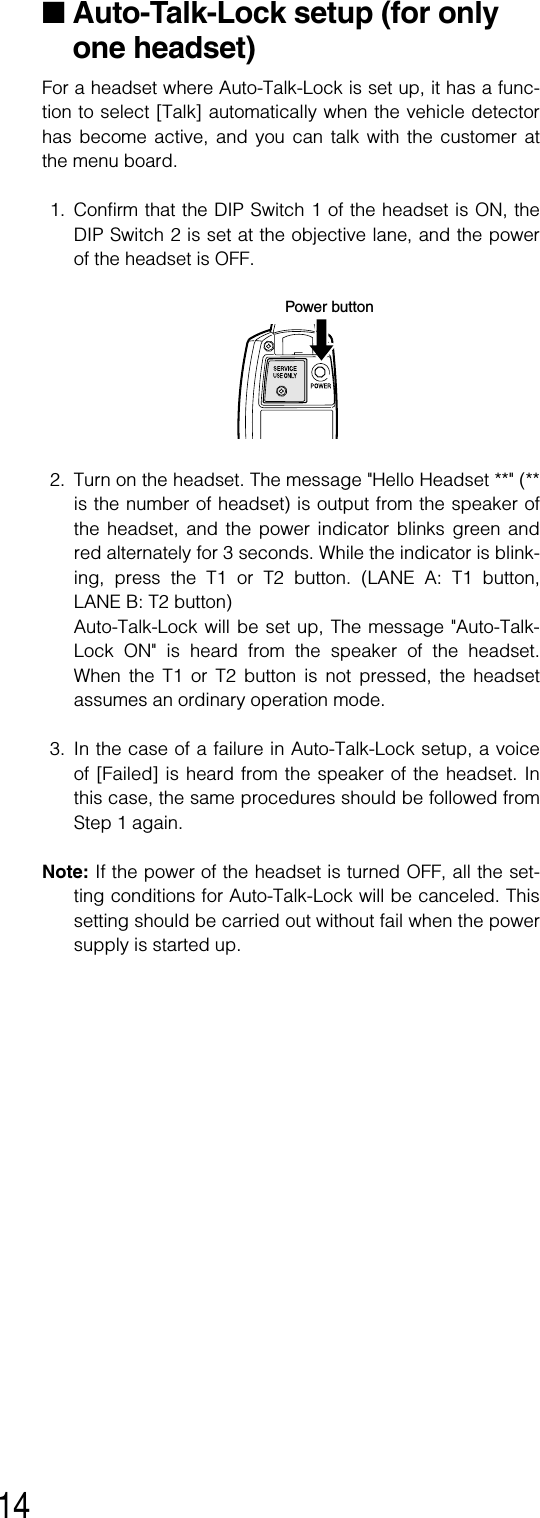 14■Auto-Talk-Lock setup (for onlyone headset)For a headset where Auto-Talk-Lock is set up, it has a func-tion to select [Talk] automatically when the vehicle detectorhas become active, and you can talk with the customer atthe menu board. 1. Confirm that the DIP Switch 1 of the headset is ON, theDIP Switch 2 is set at the objective lane, and the powerof the headset is OFF. 2. Turn on the headset. The message &quot;Hello Headset **&quot; (**is the number of headset) is output from the speaker ofthe headset, and the power indicator blinks green andred alternately for 3 seconds. While the indicator is blink-ing, press the T1 or T2 button. (LANE A: T1 button,LANE B: T2 button)Auto-Talk-Lock will be set up, The message &quot;Auto-Talk-Lock ON&quot; is heard from the speaker of the headset.When the T1 or T2 button is not pressed, the headsetassumes an ordinary operation mode. 3. In the case of a failure in Auto-Talk-Lock setup, a voiceof [Failed] is heard from the speaker of the headset. Inthis case, the same procedures should be followed fromStep 1 again. Note: If the power of the headset is turned OFF, all the set-ting conditions for Auto-Talk-Lock will be canceled. Thissetting should be carried out without fail when the powersupply is started up.Power button