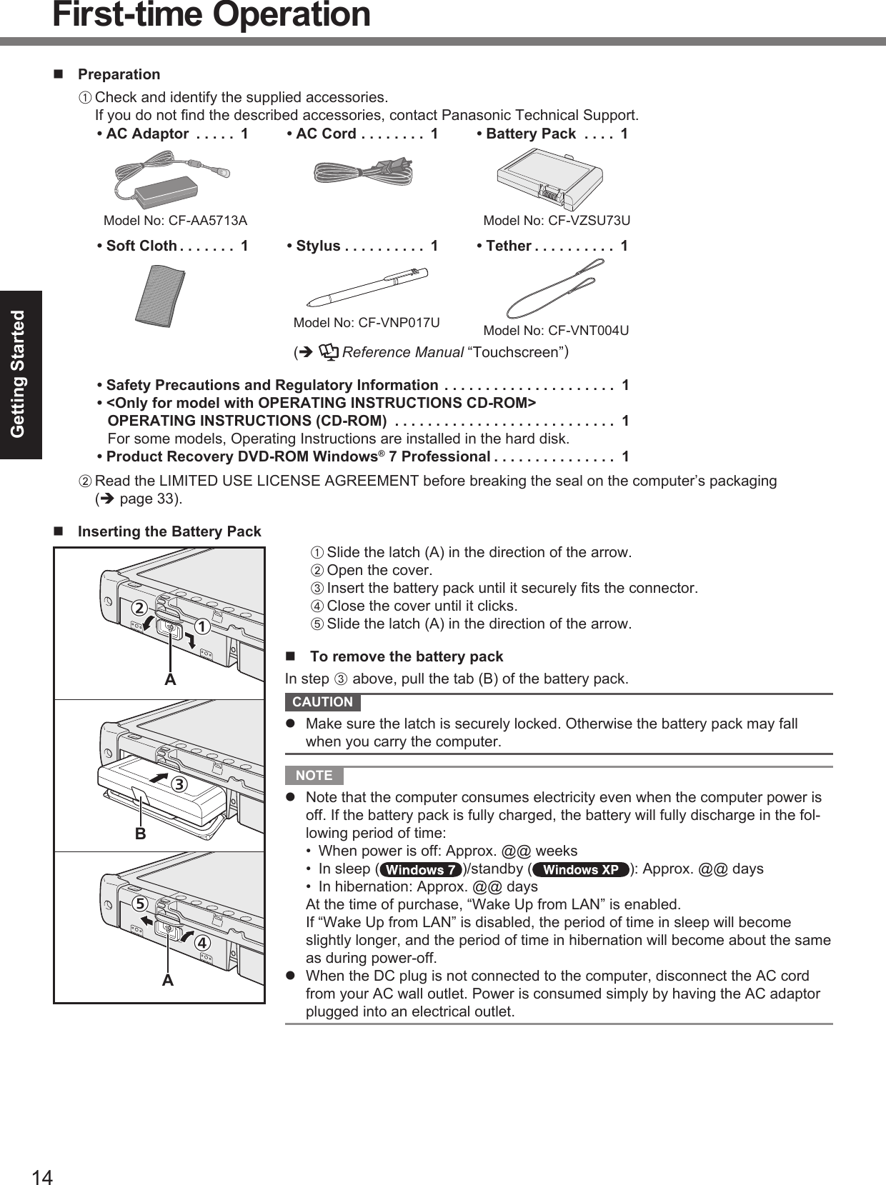 14Getting Started PreparationA Check and identify the supplied accessories.If you do not ﬁ nd the described accessories, contact Panasonic Technical Support.• AC Adaptor  . . . . .  1  Model No: CF-AA5713A• AC Cord . . . . . . . .  1 • Battery Pack  . . . .  1  Model No: CF-VZSU73U• Soft Cloth . . . . . . .  1 • Stylus . . . . . . . . . .  1  Model No: CF-VNP017U• Tether . . . . . . . . . .  1  Model No: CF-VNT004U (   Reference Manual “Touchscreen”)• Safety Precautions and Regulatory Information . . . . . . . . . . . . . . . . . . . . .  1• &lt;Only for model with OPERATING INSTRUCTIONS CD-ROM&gt;OPERATING INSTRUCTIONS (CD-ROM)  . . . . . . . . . . . . . . . . . . . . . . . . . . .  1For some models, Operating Instructions are installed in the hard disk.• Product Recovery DVD-ROM Windows® 7 Professional . . . . . . . . . . . . . . .  1B Read the LIMITED USE LICENSE AGREEMENT before breaking the seal on the computer’s packaging ( page 33).  Inserting the Battery PackA Slide the latch (A) in the direction of the arrow.B Open the cover.C Insert the battery pack until it securely ﬁ ts the connector.D Close the cover until it clicks.E Slide the latch (A) in the direction of the arrow.  To remove the battery packIn step C above, pull the tab (B) of the battery pack. CAUTION   Make sure the latch is securely locked. Otherwise the battery pack may fall when you carry the computer. NOTE   Note that the computer consumes electricity even when the computer power is off. If the battery pack is fully charged, the battery will fully discharge in the fol-lowing period of time:•  When power is off: Approx. @@ weeks•  In sleep ( )/standby ( ): Approx. @@ days•  In hibernation: Approx. @@ days  At the time of purchase, “Wake Up from LAN” is enabled.  If “Wake Up from LAN” is disabled, the period of time in sleep will become slightly longer, and the period of time in hibernation will become about the same as during power-off.  When the DC plug is not connected to the computer, disconnect the AC cord from your AC wall outlet. Power is consumed simply by having the AC adaptor plugged into an electrical outlet.First-time OperationABA①②④⑤③