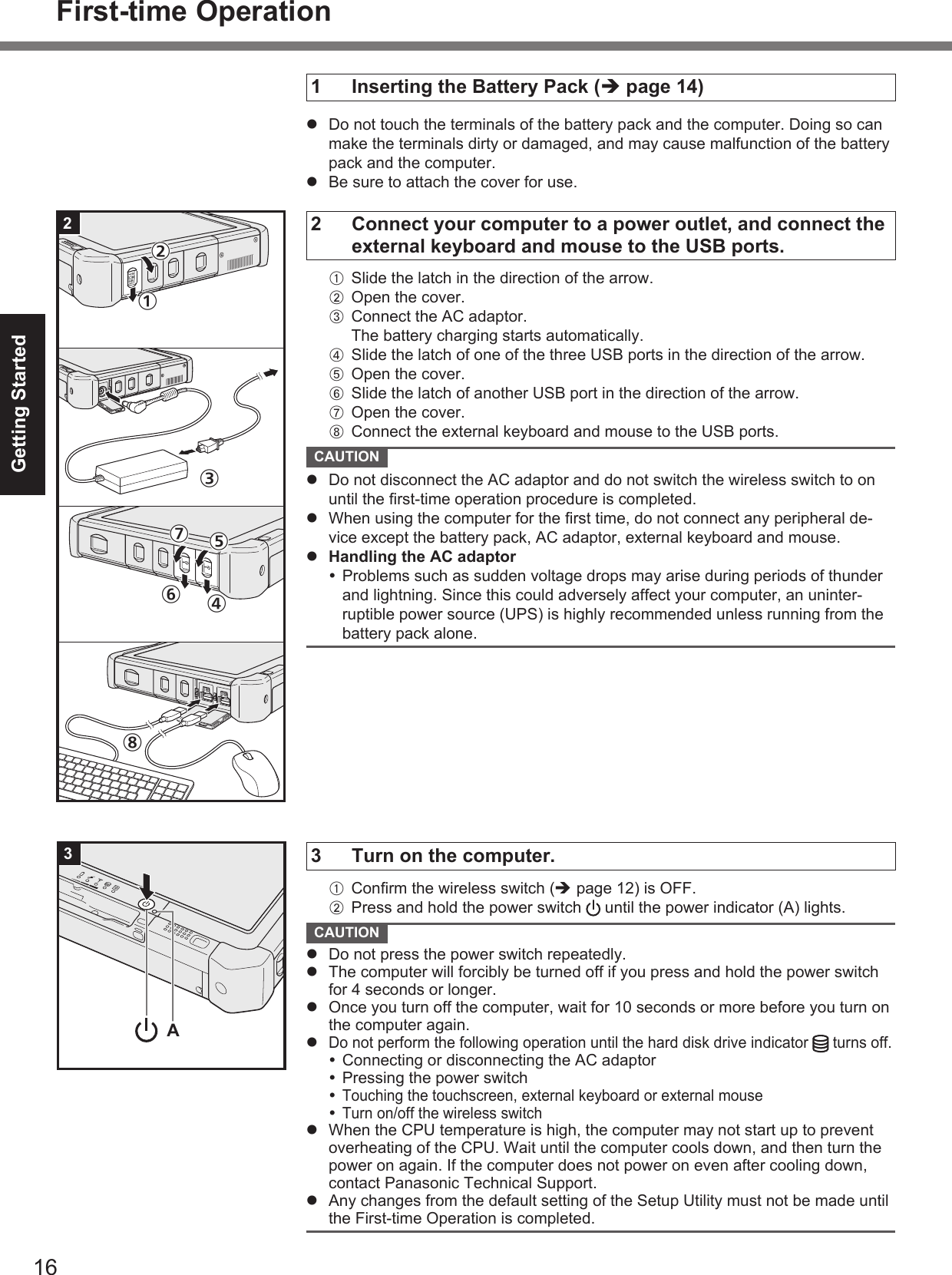 16Getting StartedFirst-time Operation2①⑦⑥⑤④⑧③②3A1  Inserting the Battery Pack ( page 14)  Do not touch the terminals of the battery pack and the computer. Doing so can make the terminals dirty or damaged, and may cause malfunction of the battery pack and the computer.  Be sure to attach the cover for use.2  Connect your computer to a power outlet, and connect the external keyboard and mouse to the USB ports.A  Slide the latch in the direction of the arrow.B  Open the cover.C  Connect the AC adaptor.The battery charging starts automatically.D  Slide the latch of one of the three USB ports in the direction of the arrow.E  Open the cover.F  Slide the latch of another USB port in the direction of the arrow.G  Open the cover.H  Connect the external keyboard and mouse to the USB ports. CAUTION   Do not disconnect the AC adaptor and do not switch the wireless switch to on until the ﬁ rst-time operation procedure is completed.  When using the computer for the ﬁ rst time, do not connect any peripheral de-vice except the battery pack, AC adaptor, external keyboard and mouse.  Handling the AC adaptor Problems such as sudden voltage drops may arise during periods of thunder and lightning. Since this could adversely affect your computer, an uninter-ruptible power source (UPS) is highly recommended unless running from the battery pack alone.3  Turn on the computer.A Conﬁ rm the wireless switch ( page 12) is OFF.B  Press and hold the power switch   until the power indicator (A) lights. CAUTION   Do not press the power switch repeatedly.  The computer will forcibly be turned off if you press and hold the power switch for 4 seconds or longer.  Once you turn off the computer, wait for 10 seconds or more before you turn on the computer again. Do not perform the following operation until the hard disk drive indicator   turns off. Connecting or disconnecting the AC adaptor Pressing the power switch Touching the touchscreen, external keyboard or external mouse Turn on/off the wireless switch  When the CPU temperature is high, the computer may not start up to prevent overheating of the CPU. Wait until the computer cools down, and then turn the power on again. If the computer does not power on even after cooling down, contact Panasonic Technical Support.  Any changes from the default setting of the Setup Utility must not be made until the First-time Operation is completed.