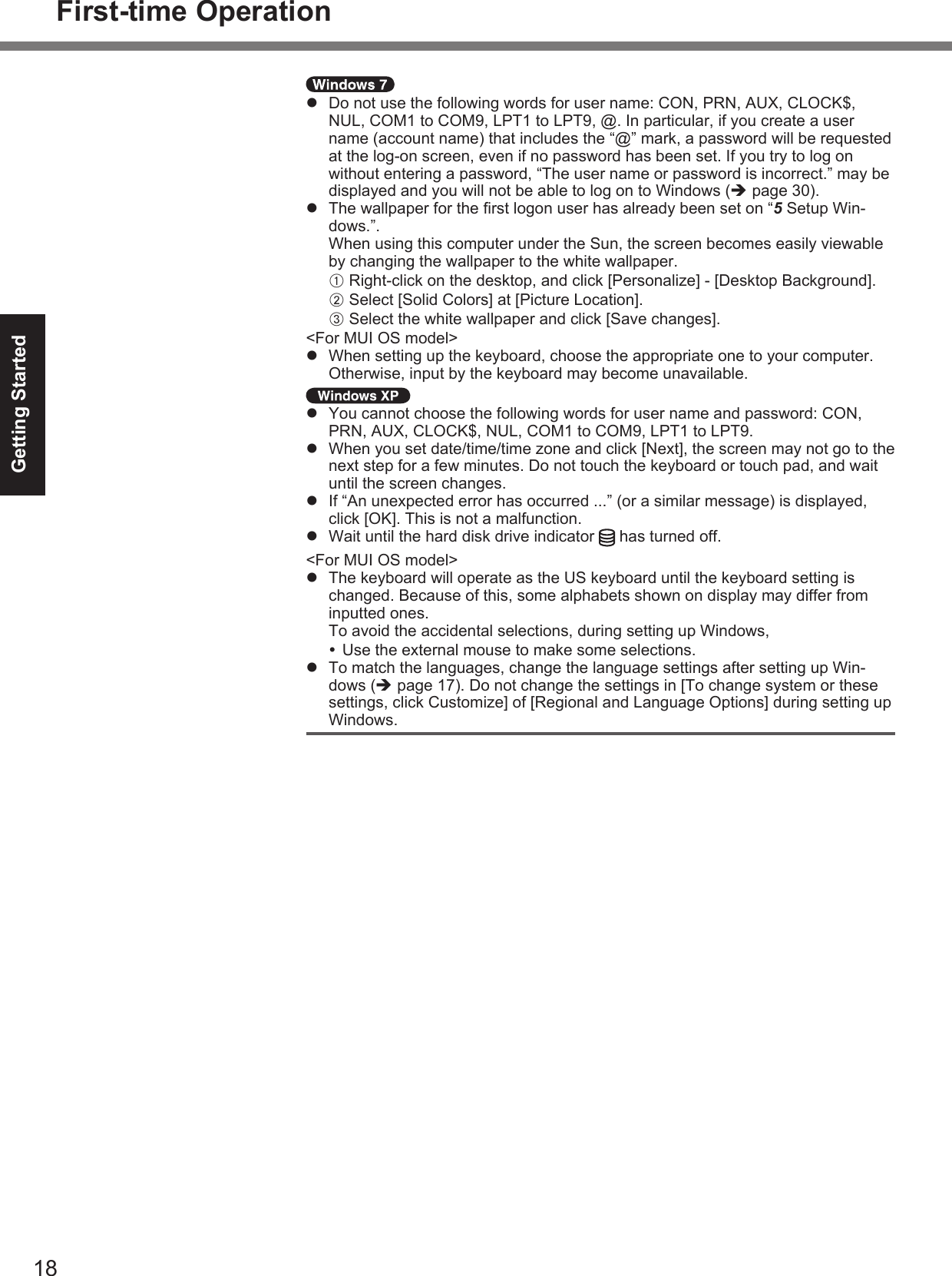 18Getting Started  Do not use the following words for user name: CON, PRN, AUX, CLOCK$, NUL, COM1 to COM9, LPT1 to LPT9, @. In particular, if you create a user name (account name) that includes the “@” mark, a password will be requested at the log-on screen, even if no password has been set. If you try to log on without entering a password, “The user name or password is incorrect.” may be displayed and you will not be able to log on to Windows ( page 30).  The wallpaper for the ﬁ rst logon user has already been set on “5 Setup Win-dows.”.When using this computer under the Sun, the screen becomes easily viewable by changing the wallpaper to the white wallpaper.A Right-click on the desktop, and click [Personalize] - [Desktop Background].B Select [Solid Colors] at [Picture Location].C Select the white wallpaper and click [Save changes].&lt;For MUI OS model&gt;  When setting up the keyboard, choose the appropriate one to your computer. Otherwise, input by the keyboard may become unavailable.  You cannot choose the following words for user name and password: CON, PRN, AUX, CLOCK$, NUL, COM1 to COM9, LPT1 to LPT9.  When you set date/time/time zone and click [Next], the screen may not go to the next step for a few minutes. Do not touch the keyboard or touch pad, and wait until the screen changes.  If “An unexpected error has occurred ...” (or a similar message) is displayed, click [OK]. This is not a malfunction.  Wait until the hard disk drive indicator   has turned off.&lt;For MUI OS model&gt;  The keyboard will operate as the US keyboard until the keyboard setting is changed. Because of this, some alphabets shown on display may differ from inputted ones.To avoid the accidental selections, during setting up Windows, Use the external mouse to make some selections.  To match the languages, change the language settings after setting up Win-dows ( page 17). Do not change the settings in [To change system or these settings, click Customize] of [Regional and Language Options] during setting up Windows.First-time Operation