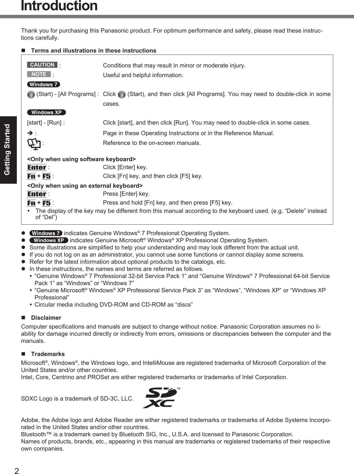 2Getting StartedIntroductionThank you for purchasing this Panasonic product. For optimum performance and safety, please read these instruc-tions carefully.  Terms and illustrations in these instructionsCAUTION  :  Conditions that may result in minor or moderate injury.NOTE  :  Useful and helpful information. (Start) - [All Programs] :  Click   (Start), and then click [All Programs]. You may need to double-click in some cases.[start] - [Run] :  Click [start], and then click [Run]. You may need to double-click in some cases. :  Page in these Operating Instructions or in the Reference Manual. :  Reference to the on-screen manuals.&lt;Only when using software keyboard&gt;Enter :  Click [Enter] key.Fn + F5 :  Click [Fn] key, and then click [F5] key.&lt;Only when using an external keyboard&gt;Enter :  Press [Enter] key.Fn + F5 :  Press and hold [Fn] key, and then press [F5] key.  The display of the key may be different from this manual according to the keyboard used. (e.g. “Delete” instead of “Del”)   indicates Genuine Windows® 7 Professional Operating System.   indicates Genuine Microsoft® Windows® XP Professional Operating System.  Some illustrations are simpliﬁ ed to help your understanding and may look different from the actual unit.  If you do not log on as an administrator, you cannot use some functions or cannot display some screens.  Refer for the latest information about optional products to the catalogs, etc.  In these instructions, the names and terms are referred as follows. “Genuine Windows® 7 Professional 32-bit Service Pack 1” and “Genuine Windows® 7 Professional 64-bit Service Pack 1” as “Windows” or “Windows 7” “Genuine Microsoft® Windows® XP Professional Service Pack 3” as “Windows”, “Windows XP” or “Windows XP Professional” Circular media including DVD-ROM and CD-ROM as “discs” DisclaimerComputer speciﬁ cations and manuals are subject to change without notice. Panasonic Corporation assumes no li-ability for damage incurred directly or indirectly from errors, omissions or discrepancies between the computer and the manuals. TrademarksMicrosoft®, Windows®, the Windows logo, and IntelliMouse are registered trademarks of Microsoft Corporation of the United States and/or other countries.Intel, Core, Centrino and PROSet are either registered trademarks or trademarks of Intel Corporation.SDXC Logo is a trademark of SD-3C, LLC. Adobe, the Adobe logo and Adobe Reader are either registered trademarks or trademarks of Adobe Systems Incorpo-rated in the United States and/or other countries.Bluetooth™ is a trademark owned by Bluetooth SIG, Inc., U.S.A. and licensed to Panasonic Corporation.Names of products, brands, etc., appearing in this manual are trademarks or registered trademarks of their respective own companies.