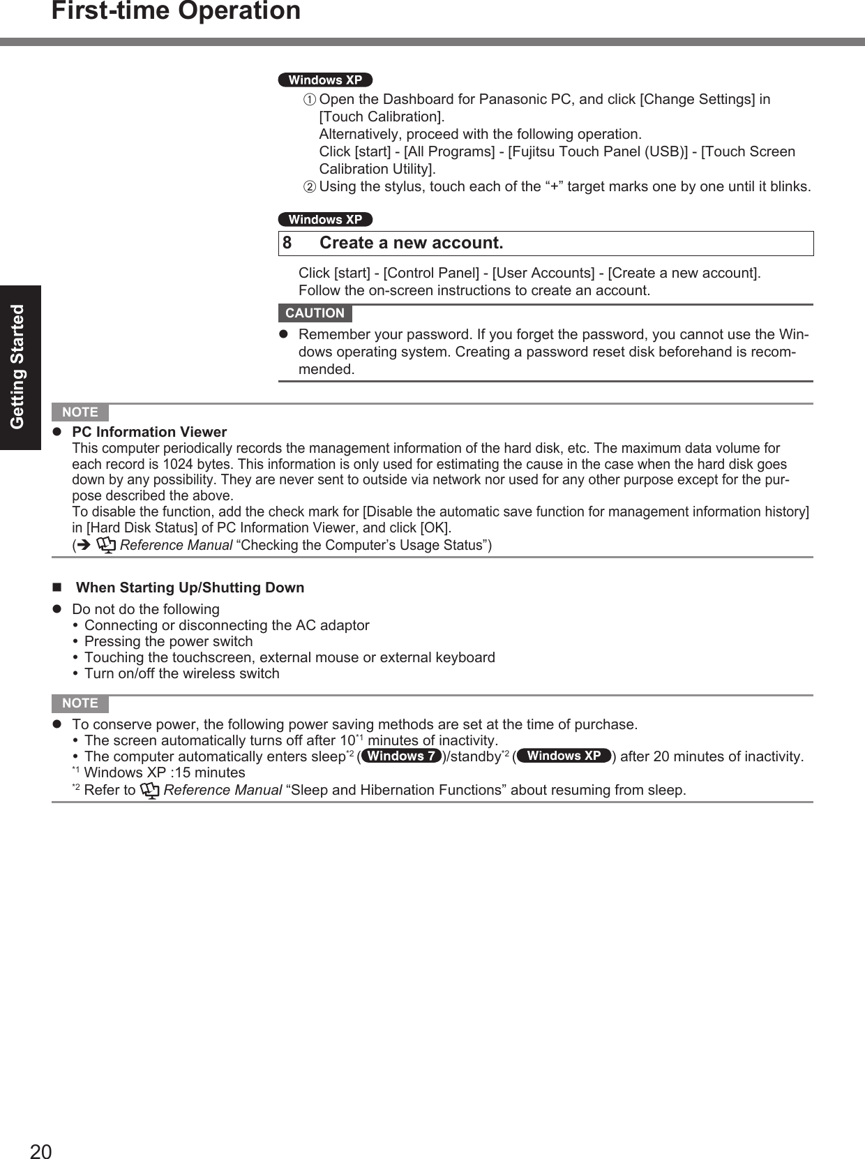 20Getting StartedA Open the Dashboard for Panasonic PC, and click [Change Settings] in [Touch Calibration].Alternatively, proceed with the following operation. Click [start] - [All Programs] - [Fujitsu Touch Panel (USB)] - [Touch Screen Calibration Utility].B Using the stylus, touch each of the “+” target marks one by one until it blinks.8  Create a new account.  Click [start] - [Control Panel] - [User Accounts] - [Create a new account].  Follow the on-screen instructions to create an account. CAUTION   Remember your password. If you forget the password, you cannot use the Win-dows operating system. Creating a password reset disk beforehand is recom-mended. NOTE   PC Information Viewer This computer periodically records the management information of the hard disk, etc. The maximum data volume for each record is 1024 bytes. This information is only used for estimating the cause in the case when the hard disk goes down by any possibility. They are never sent to outside via network nor used for any other purpose except for the pur-pose described the above.  To disable the function, add the check mark for [Disable the automatic save function for management information history] in [Hard Disk Status] of PC Information Viewer, and click [OK]. (   Reference Manual “Checking the Computer’s Usage Status”)  When Starting Up/Shutting Down  Do not do the following Connecting or disconnecting the AC adaptor Pressing the power switch Touching the touchscreen, external mouse or external keyboard Turn on/off the wireless switch NOTE   To conserve power, the following power saving methods are set at the time of purchase. The screen automatically turns off after 10*1 minutes of inactivity. The computer automatically enters sleep*2 ( )/standby*2 ( ) after 20 minutes of inactivity.*1 Windows XP :15 minutes*2 Refer to   Reference Manual “Sleep and Hibernation Functions” about resuming from sleep.First-time Operation